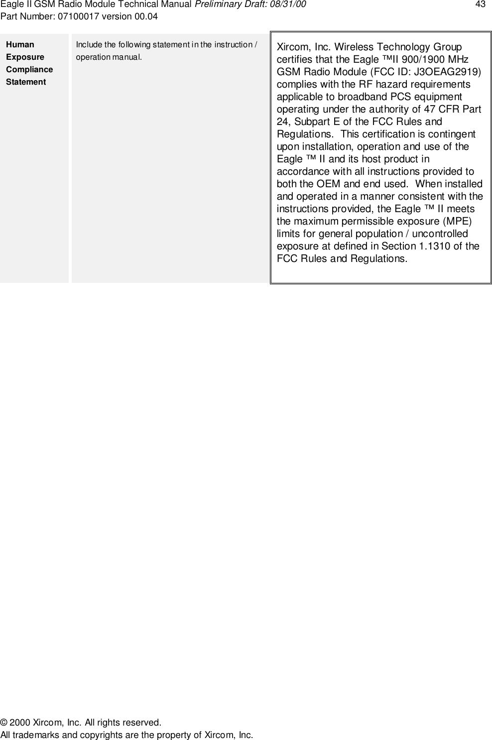 Eagle II GSM Radio Module Technical Manual Preliminary Draft: 08/31/00 43Part Number: 07100017 version 00.04&copy; 2000 Xircom, Inc. All rights reserved.All trademarks and copyrights are the property of Xircom, Inc.HumanExposureComplianceStatementInclude the following statement in the instruction /operation manual. Xircom, Inc. Wireless Technology Groupcertifies that the Eagle &trade;II 900/1900 MHzGSM Radio Module (FCC ID: J3OEAG2919)complies with the RF hazard requirementsapplicable to broadband PCS equipmentoperating under the authority of 47 CFR Part24, Subpart E of the FCC Rules andRegulations.  This certification is contingentupon installation, operation and use of theEagle &trade; II and its host product inaccordance with all instructions provided toboth the OEM and end used.  When installedand operated in a manner consistent with theinstructions provided, the Eagle &trade; II meetsthe maximum permissible exposure (MPE)limits for general population / uncontrolledexposure at defined in Section 1.1310 of theFCC Rules and Regulations.