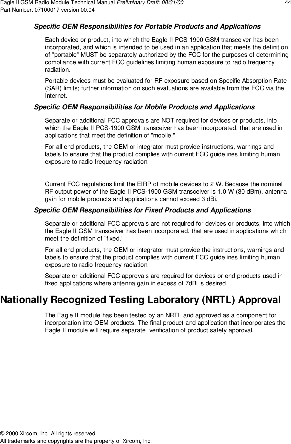 Eagle II GSM Radio Module Technical Manual Preliminary Draft: 08/31/00 44Part Number: 07100017 version 00.04&copy; 2000 Xircom, Inc. All rights reserved.All trademarks and copyrights are the property of Xircom, Inc.Specific OEM Responsibilities for Portable Products and ApplicationsEach device or product, into which the Eagle II PCS-1900 GSM transceiver has beenincorporated, and which is intended to be used in an application that meets the definitionof "portable" MUST be separately authorized by the FCC for the purposes of determiningcompliance with current FCC guidelines limiting human exposure to radio frequencyradiation.Portable devices must be evaluated for RF exposure based on Specific Absorption Rate(SAR) limits; further information on such evaluations are available from the FCC via theInternet.Specific OEM Responsibilities for Mobile Products and ApplicationsSeparate or additional FCC approvals are NOT required for devices or products, intowhich the Eagle II PCS-1900 GSM transceiver has been incorporated, that are used inapplications that meet the definition of "mobile."For all end products, the OEM or integrator must provide instructions, warnings andlabels to ensure that the product complies with current FCC guidelines limiting humanexposure to radio frequency radiation.Current FCC regulations limit the EIRP of mobile devices to 2 W. Because the nominalRF output power of the Eagle II PCS-1900 GSM transceiver is 1.0 W (30 dBm), antennagain for mobile products and applications cannot exceed 3 dBi.Specific OEM Responsibilities for Fixed Products and ApplicationsSeparate or additional FCC approvals are not required for devices or products, into whichthe Eagle II GSM transceiver has been incorporated, that are used in applications whichmeet the definition of "fixed.&rdquo;For all end products, the OEM or integrator must provide the instructions, warnings andlabels to ensure that the product complies with current FCC guidelines limiting humanexposure to radio frequency radiation.Separate or additional FCC approvals are required for devices or end products used infixed applications where antenna gain in excess of 7dBi is desired.Nationally Recognized Testing Laboratory (NRTL) ApprovalThe Eagle II module has been tested by an NRTL and approved as a component forincorporation into OEM products. The final product and application that incorporates theEagle II module will require separate  verification of product safety approval.