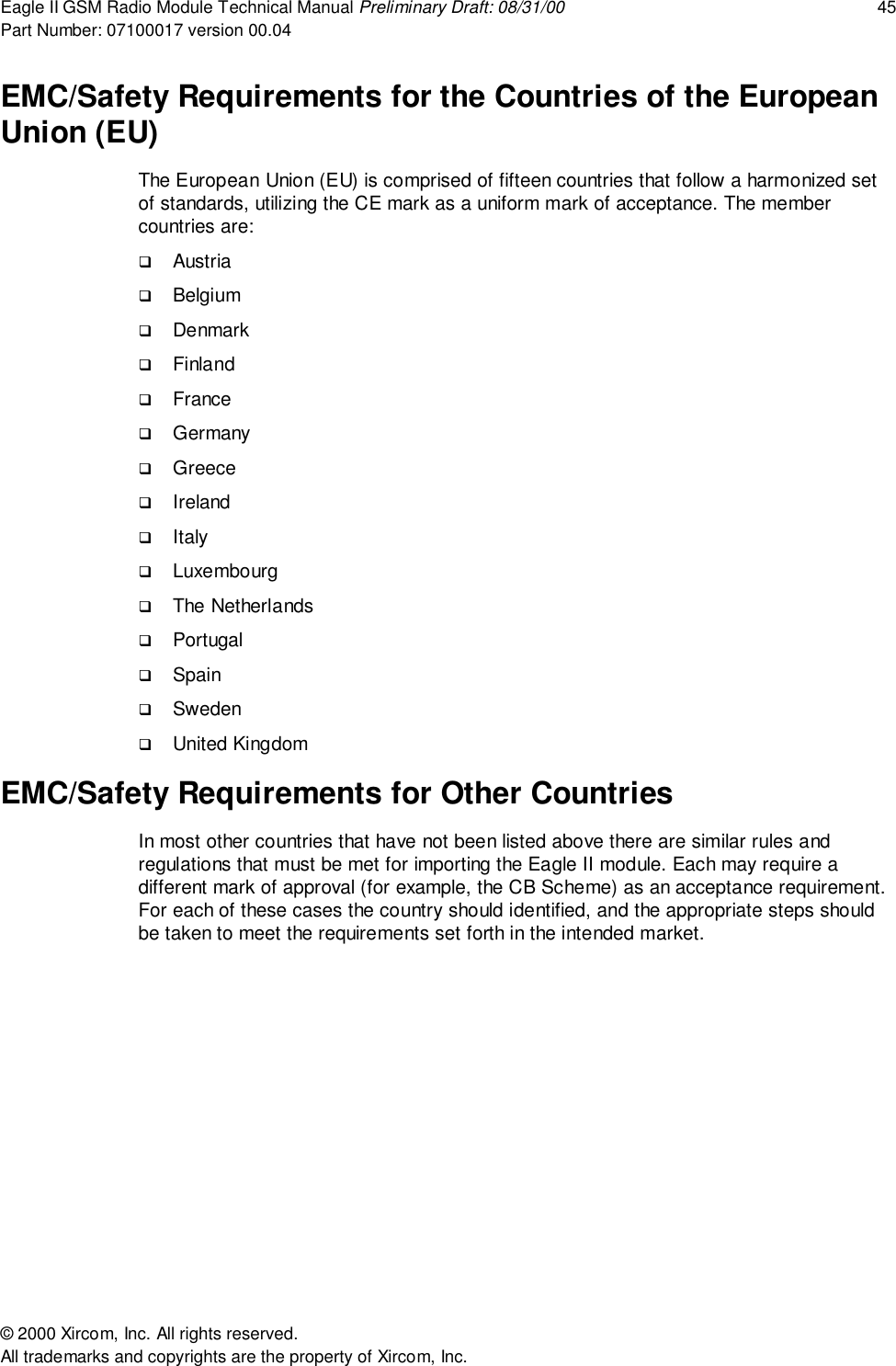 Eagle II GSM Radio Module Technical Manual Preliminary Draft: 08/31/00 45Part Number: 07100017 version 00.04&copy; 2000 Xircom, Inc. All rights reserved.All trademarks and copyrights are the property of Xircom, Inc.EMC/Safety Requirements for the Countries of the EuropeanUnion (EU)The European Union (EU) is comprised of fifteen countries that follow a harmonized setof standards, utilizing the CE mark as a uniform mark of acceptance. The membercountries are:! Austria! Belgium! Denmark! Finland! France! Germany! Greece! Ireland! Italy! Luxembourg! The Netherlands! Portugal! Spain! Sweden! United KingdomEMC/Safety Requirements for Other CountriesIn most other countries that have not been listed above there are similar rules andregulations that must be met for importing the Eagle II module. Each may require adifferent mark of approval (for example, the CB Scheme) as an acceptance requirement.For each of these cases the country should identified, and the appropriate steps shouldbe taken to meet the requirements set forth in the intended market.