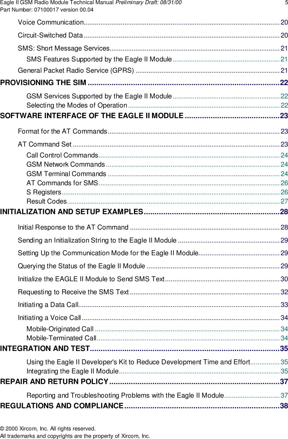 Eagle II GSM Radio Module Technical Manual Preliminary Draft: 08/31/00 5Part Number: 07100017 version 00.04&copy; 2000 Xircom, Inc. All rights reserved.All trademarks and copyrights are the property of Xircom, Inc.Voice Communication..........................................................................................................20Circuit-Switched Data..........................................................................................................20SMS: Short Message Services............................................................................................ 21SMS Features Supported by the Eagle II Module..........................................................21General Packet Radio Service (GPRS) ..............................................................................21PROVISIONING THE SIM .........................................................................................22GSM Services Supported by the Eagle II Module..........................................................22Selecting the Modes of Operation..................................................................................22SOFTWARE INTERFACE OF THE EAGLE II MODULE............................................23Format for the AT Commands............................................................................................. 23AT Command Set ................................................................................................................23Call Control Commands.................................................................................................. 24GSM Network Commands..............................................................................................24GSM Terminal Commands .............................................................................................24AT Commands for SMS..................................................................................................26S Registers......................................................................................................................26Result Codes...................................................................................................................27INITIALIZATION AND SETUP EXAMPLES...............................................................28Initial Response to the AT Command .................................................................................28Sending an Initialization String to the Eagle II Module .......................................................29Setting Up the Communication Mode for the Eagle II Module............................................29Querying the Status of the Eagle II Module ........................................................................ 29Initialize the EAGLE II Module to Send SMS Text..............................................................30Requesting to Receive the SMS Text .................................................................................32Initiating a Data Call.............................................................................................................33Initiating a Voice Call...........................................................................................................34Mobile-Originated Call .................................................................................................... 34Mobile-Terminated Call...................................................................................................34INTEGRATION AND TEST........................................................................................35Using the Eagle II Developer's Kit to Reduce Development Time and Effort................35Integrating the Eagle II Module.......................................................................................35REPAIR AND RETURN POLICY...............................................................................37Reporting and Troubleshooting Problems with the Eagle II Module.............................. 37REGULATIONS AND COMPLIANCE........................................................................38