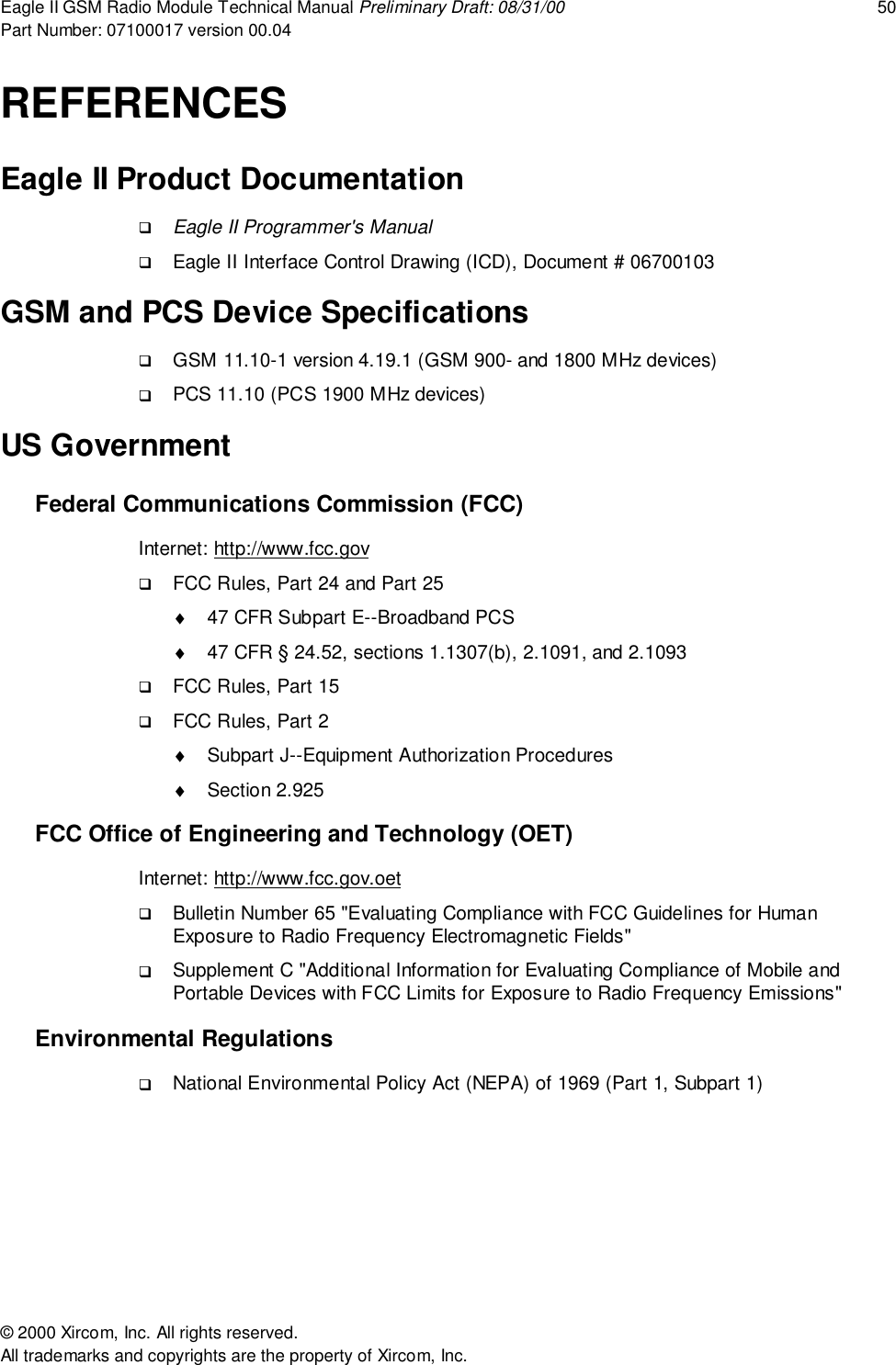 Eagle II GSM Radio Module Technical Manual Preliminary Draft: 08/31/00 50Part Number: 07100017 version 00.04&copy; 2000 Xircom, Inc. All rights reserved.All trademarks and copyrights are the property of Xircom, Inc.REFERENCESEagle II Product Documentation! Eagle II Programmer's Manual! Eagle II Interface Control Drawing (ICD), Document # 06700103GSM and PCS Device Specifications! GSM 11.10-1 version 4.19.1 (GSM 900- and 1800 MHz devices)! PCS 11.10 (PCS 1900 MHz devices)US GovernmentFederal Communications Commission (FCC)Internet: http://www.fcc.gov! FCC Rules, Part 24 and Part 25&diams;  47 CFR Subpart E--Broadband PCS&diams;  47 CFR &sect; 24.52, sections 1.1307(b), 2.1091, and 2.1093! FCC Rules, Part 15! FCC Rules, Part 2&diams;  Subpart J--Equipment Authorization Procedures&diams; Section 2.925FCC Office of Engineering and Technology (OET)Internet: http://www.fcc.gov.oet! Bulletin Number 65 "Evaluating Compliance with FCC Guidelines for HumanExposure to Radio Frequency Electromagnetic Fields"! Supplement C "Additional Information for Evaluating Compliance of Mobile andPortable Devices with FCC Limits for Exposure to Radio Frequency Emissions"Environmental Regulations! National Environmental Policy Act (NEPA) of 1969 (Part 1, Subpart 1)