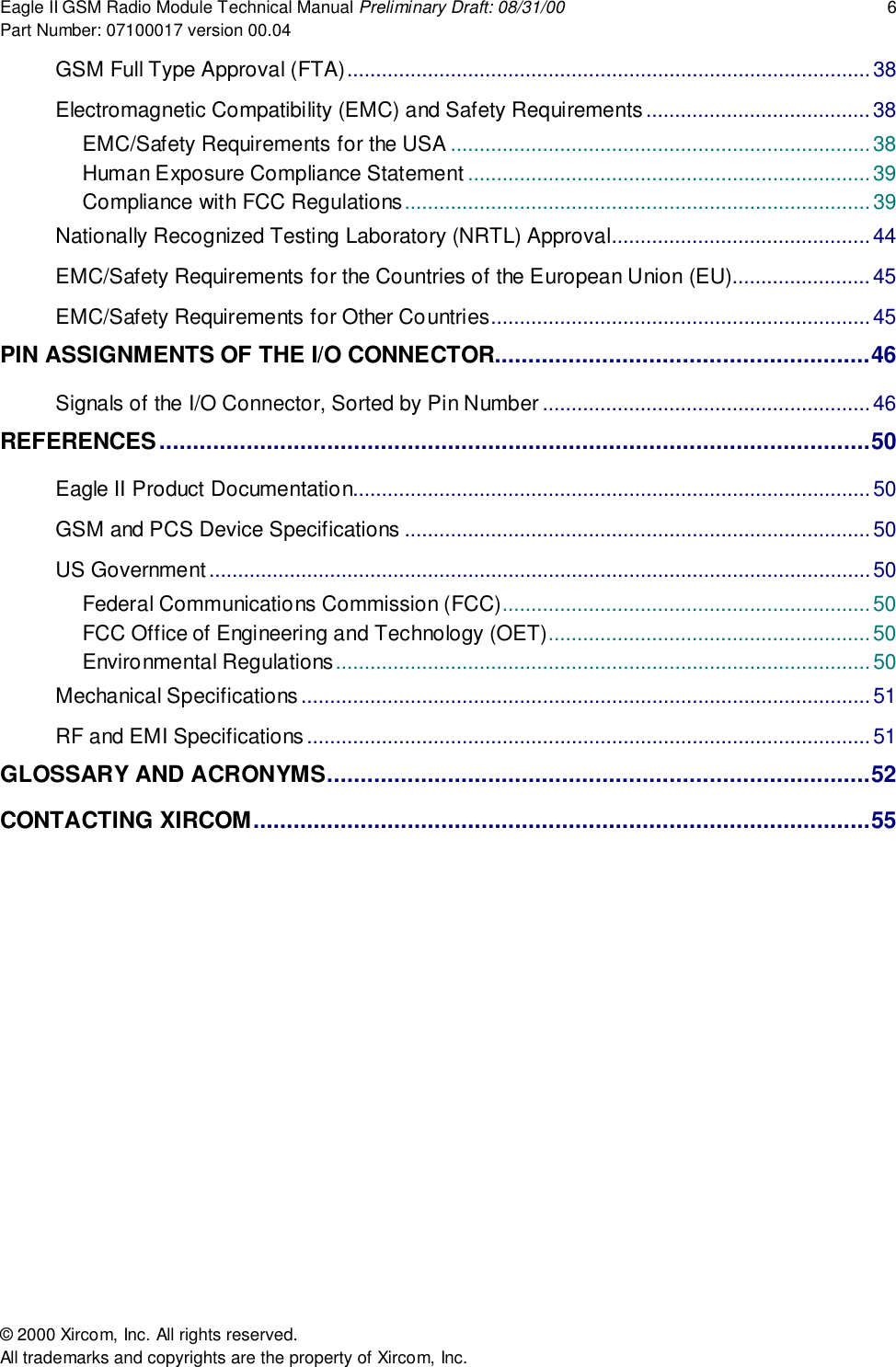 Eagle II GSM Radio Module Technical Manual Preliminary Draft: 08/31/00 6Part Number: 07100017 version 00.04&copy; 2000 Xircom, Inc. All rights reserved.All trademarks and copyrights are the property of Xircom, Inc.GSM Full Type Approval (FTA)...........................................................................................38Electromagnetic Compatibility (EMC) and Safety Requirements.......................................38EMC/Safety Requirements for the USA ......................................................................... 38Human Exposure Compliance Statement ......................................................................39Compliance with FCC Regulations.................................................................................39Nationally Recognized Testing Laboratory (NRTL) Approval............................................. 44EMC/Safety Requirements for the Countries of the European Union (EU)........................45EMC/Safety Requirements for Other Countries..................................................................45PIN ASSIGNMENTS OF THE I/O CONNECTOR........................................................46Signals of the I/O Connector, Sorted by Pin Number .........................................................46REFERENCES..........................................................................................................50Eagle II Product Documentation..........................................................................................50GSM and PCS Device Specifications .................................................................................50US Government...................................................................................................................50Federal Communications Commission (FCC)................................................................50FCC Office of Engineering and Technology (OET)........................................................50Environmental Regulations.............................................................................................50Mechanical Specifications...................................................................................................51RF and EMI Specifications.................................................................................................. 51GLOSSARY AND ACRONYMS.................................................................................52CONTACTING XIRCOM............................................................................................55