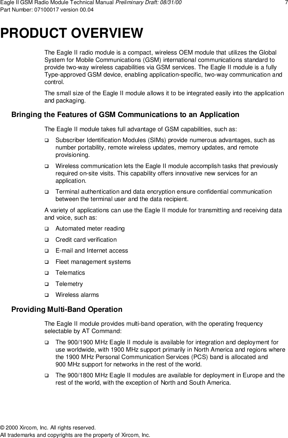 Eagle II GSM Radio Module Technical Manual Preliminary Draft: 08/31/00 7Part Number: 07100017 version 00.04&copy; 2000 Xircom, Inc. All rights reserved.All trademarks and copyrights are the property of Xircom, Inc.PRODUCT OVERVIEWThe Eagle II radio module is a compact, wireless OEM module that utilizes the GlobalSystem for Mobile Communications (GSM) international communications standard toprovide two-way wireless capabilities via GSM services. The Eagle II module is a fullyType-approved GSM device, enabling application-specific, two-way communication andcontrol.The small size of the Eagle II module allows it to be integrated easily into the applicationand packaging.Bringing the Features of GSM Communications to an ApplicationThe Eagle II module takes full advantage of GSM capabilities, such as:! Subscriber Identification Modules (SIMs) provide numerous advantages, such asnumber portability, remote wireless updates, memory updates, and remoteprovisioning.! Wireless communication lets the Eagle II module accomplish tasks that previouslyrequired on-site visits. This capability offers innovative new services for anapplication.! Terminal authentication and data encryption ensure confidential communicationbetween the terminal user and the data recipient.A variety of applications can use the Eagle II module for transmitting and receiving dataand voice, such as:! Automated meter reading! Credit card verification! E-mail and Internet access! Fleet management systems! Telematics! Telemetry! Wireless alarmsProviding Multi-Band OperationThe Eagle II module provides multi-band operation, with the operating frequencyselectable by AT Command:! The 900/1900 MHz Eagle II module is available for integration and deployment foruse worldwide, with 1900 MHz support primarily in North America and regions wherethe 1900 MHz Personal Communication Services (PCS) band is allocated and900 MHz support for networks in the rest of the world.! The 900/1800 MHz Eagle II modules are available for deployment in Europe and therest of the world, with the exception of North and South America.