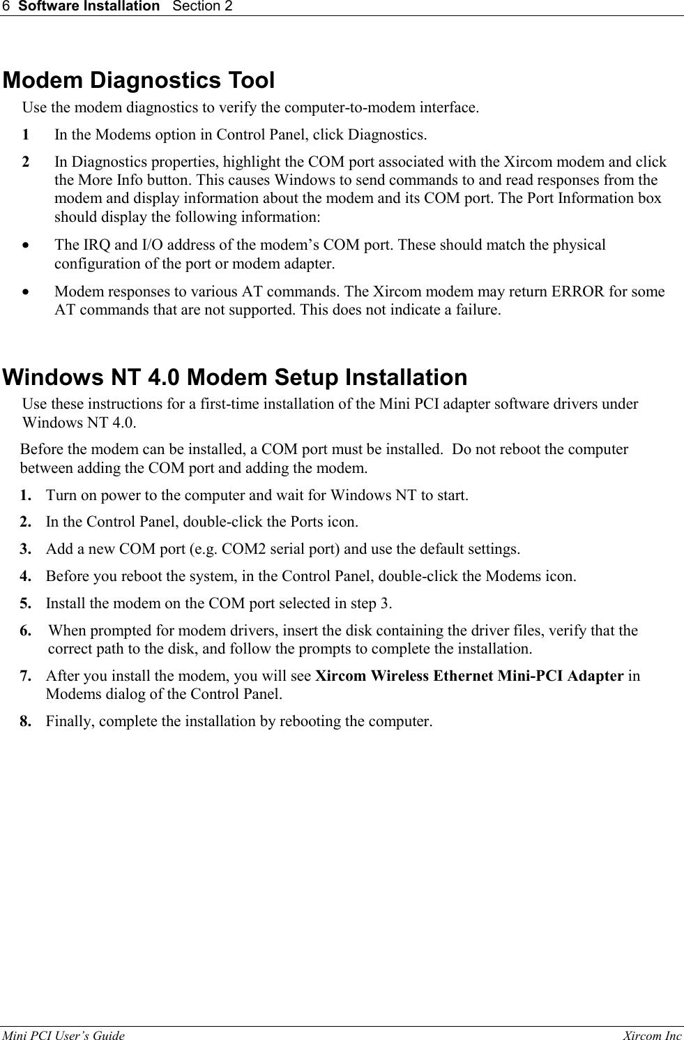 6  Software Installation   Section 2   Mini PCI User&rsquo;s Guide                                                                                                              Xircom Inc                                Modem Diagnostics Tool Use the modem diagnostics to verify the computer-to-modem interface. 1  In the Modems option in Control Panel, click Diagnostics.  2  In Diagnostics properties, highlight the COM port associated with the Xircom modem and click the More Info button. This causes Windows to send commands to and read responses from the modem and display information about the modem and its COM port. The Port Information box should display the following information:  &bull;  The IRQ and I/O address of the modem&rsquo;s COM port. These should match the physical configuration of the port or modem adapter. &bull;  Modem responses to various AT commands. The Xircom modem may return ERROR for some AT commands that are not supported. This does not indicate a failure.   Windows NT 4.0 Modem Setup Installation Use these instructions for a first-time installation of the Mini PCI adapter software drivers under Windows NT 4.0. Before the modem can be installed, a COM port must be installed.  Do not reboot the computer between adding the COM port and adding the modem. 1.  Turn on power to the computer and wait for Windows NT to start. 2.  In the Control Panel, double-click the Ports icon. 3.  Add a new COM port (e.g. COM2 serial port) and use the default settings. 4.  Before you reboot the system, in the Control Panel, double-click the Modems icon. 5.  Install the modem on the COM port selected in step 3. 6.  When prompted for modem drivers, insert the disk containing the driver files, verify that the correct path to the disk, and follow the prompts to complete the installation. 7.  After you install the modem, you will see Xircom Wireless Ethernet Mini-PCI Adapter in Modems dialog of the Control Panel. 8.  Finally, complete the installation by rebooting the computer.  