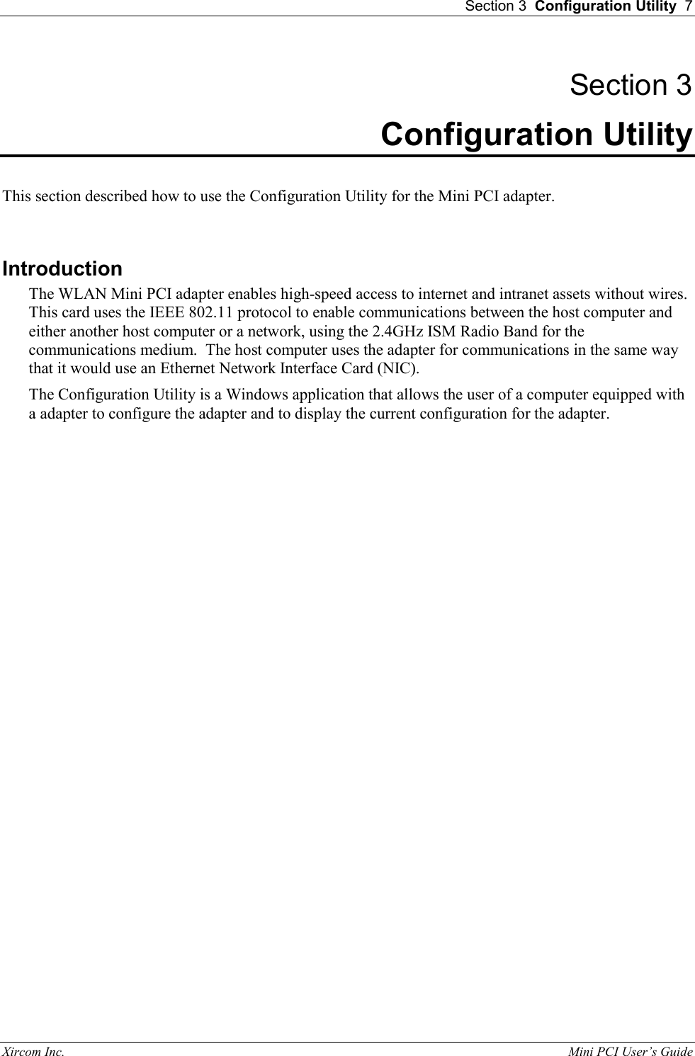 Section 3  Configuration Utility  7 Xircom Inc.                                                                                                           Mini PCI User&rsquo;s Guide Section 3 Configuration Utility  This section described how to use the Configuration Utility for the Mini PCI adapter.   Introduction The WLAN Mini PCI adapter enables high-speed access to internet and intranet assets without wires.  This card uses the IEEE 802.11 protocol to enable communications between the host computer and either another host computer or a network, using the 2.4GHz ISM Radio Band for the communications medium.  The host computer uses the adapter for communications in the same way that it would use an Ethernet Network Interface Card (NIC). The Configuration Utility is a Windows application that allows the user of a computer equipped with a adapter to configure the adapter and to display the current configuration for the adapter. 