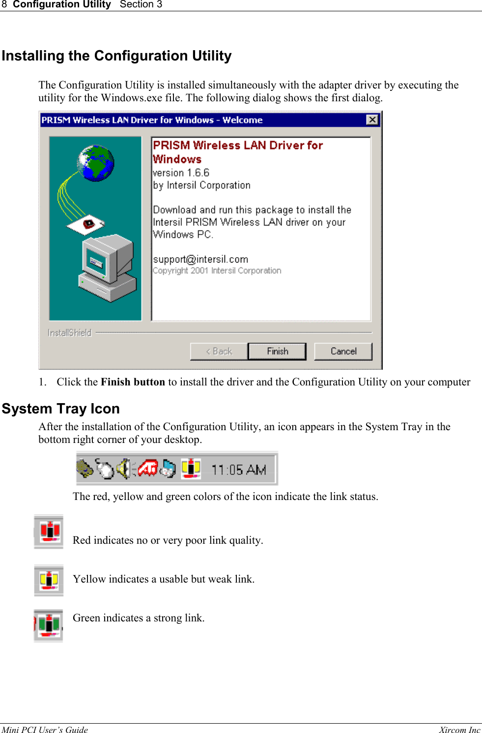 8  Configuration Utility   Section 3   Mini PCI User&rsquo;s Guide                                                                                                              Xircom Inc                                Installing the Configuration Utility  The Configuration Utility is installed simultaneously with the adapter driver by executing the utility for the Windows.exe file. The following dialog shows the first dialog.  1. Click the Finish button to install the driver and the Configuration Utility on your computer System Tray Icon After the installation of the Configuration Utility, an icon appears in the System Tray in the bottom right corner of your desktop.  The red, yellow and green colors of the icon indicate the link status. Red indicates no or very poor link quality.         Yellow indicates a usable but weak link.     Green indicates a strong link. 