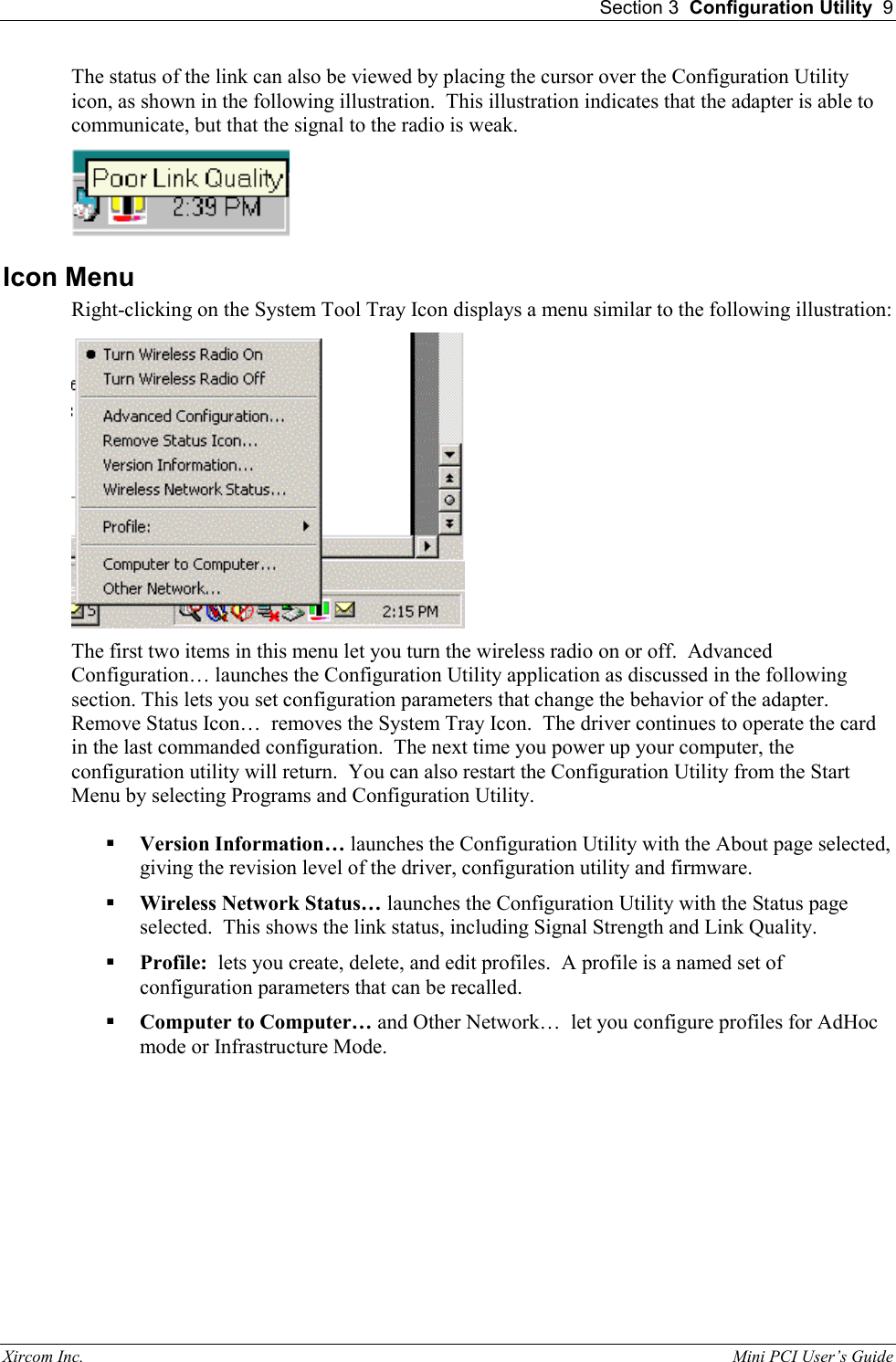  Section 3  Configuration Utility  9 Xircom Inc.                                                                                                           Mini PCI User&rsquo;s Guide The status of the link can also be viewed by placing the cursor over the Configuration Utility icon, as shown in the following illustration.  This illustration indicates that the adapter is able to communicate, but that the signal to the radio is weak.     Icon Menu Right-clicking on the System Tool Tray Icon displays a menu similar to the following illustration:  The first two items in this menu let you turn the wireless radio on or off.  Advanced Configuration&hellip; launches the Configuration Utility application as discussed in the following section. This lets you set configuration parameters that change the behavior of the adapter.    Remove Status Icon&hellip;  removes the System Tray Icon.  The driver continues to operate the card in the last commanded configuration.  The next time you power up your computer, the configuration utility will return.  You can also restart the Configuration Utility from the Start Menu by selecting Programs and Configuration Utility.   Version Information&hellip; launches the Configuration Utility with the About page selected, giving the revision level of the driver, configuration utility and firmware.   Wireless Network Status&hellip; launches the Configuration Utility with the Status page selected.  This shows the link status, including Signal Strength and Link Quality.   Profile:  lets you create, delete, and edit profiles.  A profile is a named set of configuration parameters that can be recalled.    Computer to Computer&hellip; and Other Network&hellip;  let you configure profiles for AdHoc mode or Infrastructure Mode. 