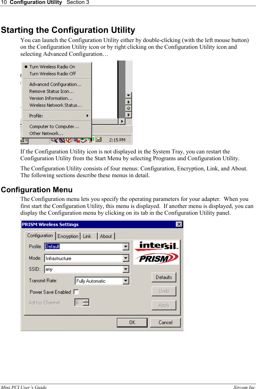 10  Configuration Utility   Section 3   Mini PCI User&rsquo;s Guide                                                                                                              Xircom Inc                                Starting the Configuration Utility You can launch the Configuration Utility either by double-clicking (with the left mouse button) on the Configuration Utility icon or by right clicking on the Configuration Utility icon and selecting Advanced Configuration&hellip;   If the Configuration Utility icon is not displayed in the System Tray, you can restart the Configuration Utility from the Start Menu by selecting Programs and Configuration Utility. The Configuration Utility consists of four menus: Configuration, Encryption, Link, and About. The following sections describe these menus in detail. Configuration Menu The Configuration menu lets you specify the operating parameters for your adapter.  When you first start the Configuration Utility, this menu is displayed.  If another menu is displayed, you can display the Configuration menu by clicking on its tab in the Configuration Utility panel.  