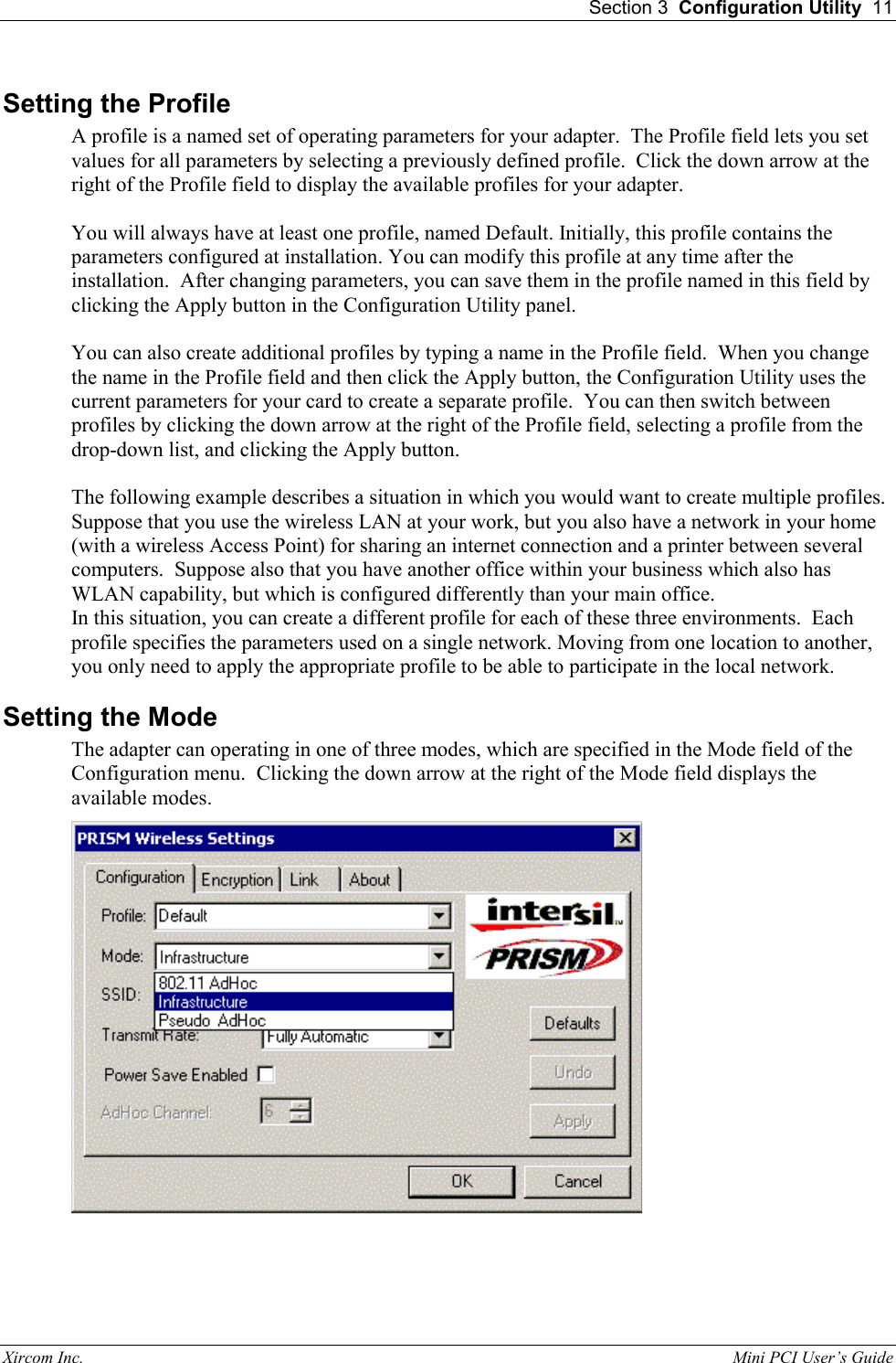  Section 3  Configuration Utility  11 Xircom Inc.                                                                                                           Mini PCI User&rsquo;s Guide Setting the Profile A profile is a named set of operating parameters for your adapter.  The Profile field lets you set values for all parameters by selecting a previously defined profile.  Click the down arrow at the right of the Profile field to display the available profiles for your adapter.  You will always have at least one profile, named Default. Initially, this profile contains the parameters configured at installation. You can modify this profile at any time after the installation.  After changing parameters, you can save them in the profile named in this field by clicking the Apply button in the Configuration Utility panel.  You can also create additional profiles by typing a name in the Profile field.  When you change the name in the Profile field and then click the Apply button, the Configuration Utility uses the current parameters for your card to create a separate profile.  You can then switch between profiles by clicking the down arrow at the right of the Profile field, selecting a profile from the drop-down list, and clicking the Apply button.  The following example describes a situation in which you would want to create multiple profiles.  Suppose that you use the wireless LAN at your work, but you also have a network in your home (with a wireless Access Point) for sharing an internet connection and a printer between several computers.  Suppose also that you have another office within your business which also has WLAN capability, but which is configured differently than your main office. In this situation, you can create a different profile for each of these three environments.  Each profile specifies the parameters used on a single network. Moving from one location to another, you only need to apply the appropriate profile to be able to participate in the local network. Setting the Mode The adapter can operating in one of three modes, which are specified in the Mode field of the Configuration menu.  Clicking the down arrow at the right of the Mode field displays the available modes.  