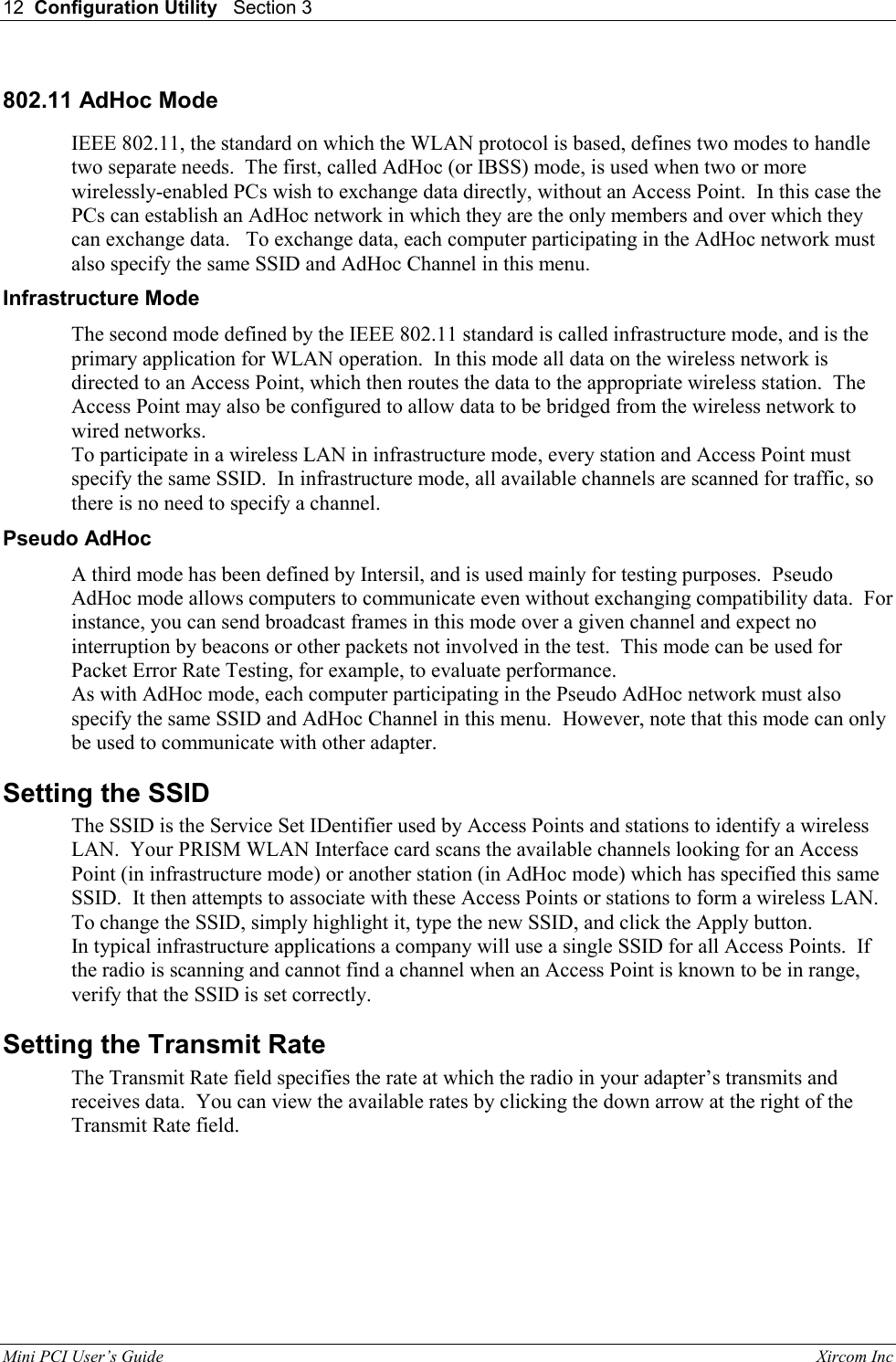 12  Configuration Utility   Section 3   Mini PCI User&rsquo;s Guide                                                                                                              Xircom Inc                                802.11 AdHoc Mode IEEE 802.11, the standard on which the WLAN protocol is based, defines two modes to handle two separate needs.  The first, called AdHoc (or IBSS) mode, is used when two or more wirelessly-enabled PCs wish to exchange data directly, without an Access Point.  In this case the PCs can establish an AdHoc network in which they are the only members and over which they can exchange data.   To exchange data, each computer participating in the AdHoc network must also specify the same SSID and AdHoc Channel in this menu.   Infrastructure Mode The second mode defined by the IEEE 802.11 standard is called infrastructure mode, and is the primary application for WLAN operation.  In this mode all data on the wireless network is directed to an Access Point, which then routes the data to the appropriate wireless station.  The Access Point may also be configured to allow data to be bridged from the wireless network to wired networks.   To participate in a wireless LAN in infrastructure mode, every station and Access Point must specify the same SSID.  In infrastructure mode, all available channels are scanned for traffic, so there is no need to specify a channel. Pseudo AdHoc A third mode has been defined by Intersil, and is used mainly for testing purposes.  Pseudo AdHoc mode allows computers to communicate even without exchanging compatibility data.  For instance, you can send broadcast frames in this mode over a given channel and expect no interruption by beacons or other packets not involved in the test.  This mode can be used for Packet Error Rate Testing, for example, to evaluate performance. As with AdHoc mode, each computer participating in the Pseudo AdHoc network must also specify the same SSID and AdHoc Channel in this menu.  However, note that this mode can only be used to communicate with other adapter. Setting the SSID The SSID is the Service Set IDentifier used by Access Points and stations to identify a wireless LAN.  Your PRISM WLAN Interface card scans the available channels looking for an Access Point (in infrastructure mode) or another station (in AdHoc mode) which has specified this same SSID.  It then attempts to associate with these Access Points or stations to form a wireless LAN. To change the SSID, simply highlight it, type the new SSID, and click the Apply button. In typical infrastructure applications a company will use a single SSID for all Access Points.  If the radio is scanning and cannot find a channel when an Access Point is known to be in range, verify that the SSID is set correctly.   Setting the Transmit Rate The Transmit Rate field specifies the rate at which the radio in your adapter&rsquo;s transmits and receives data.  You can view the available rates by clicking the down arrow at the right of the Transmit Rate field. 
