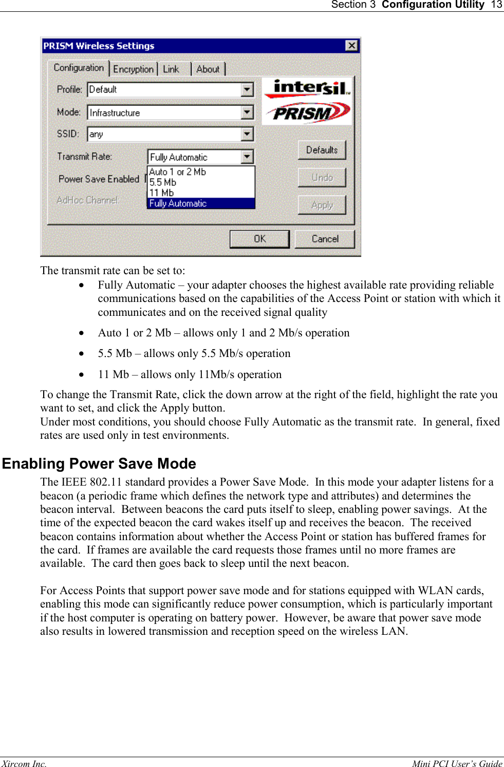  Section 3  Configuration Utility  13 Xircom Inc.                                                                                                           Mini PCI User&rsquo;s Guide  The transmit rate can be set to: &bull;  Fully Automatic &ndash; your adapter chooses the highest available rate providing reliable communications based on the capabilities of the Access Point or station with which it communicates and on the received signal quality &bull;  Auto 1 or 2 Mb &ndash; allows only 1 and 2 Mb/s operation &bull;  5.5 Mb &ndash; allows only 5.5 Mb/s operation &bull;  11 Mb &ndash; allows only 11Mb/s operation To change the Transmit Rate, click the down arrow at the right of the field, highlight the rate you want to set, and click the Apply button. Under most conditions, you should choose Fully Automatic as the transmit rate.  In general, fixed rates are used only in test environments. Enabling Power Save Mode The IEEE 802.11 standard provides a Power Save Mode.  In this mode your adapter listens for a beacon (a periodic frame which defines the network type and attributes) and determines the beacon interval.  Between beacons the card puts itself to sleep, enabling power savings.  At the time of the expected beacon the card wakes itself up and receives the beacon.  The received beacon contains information about whether the Access Point or station has buffered frames for the card.  If frames are available the card requests those frames until no more frames are available.  The card then goes back to sleep until the next beacon.    For Access Points that support power save mode and for stations equipped with WLAN cards, enabling this mode can significantly reduce power consumption, which is particularly important if the host computer is operating on battery power.  However, be aware that power save mode also results in lowered transmission and reception speed on the wireless LAN. 
