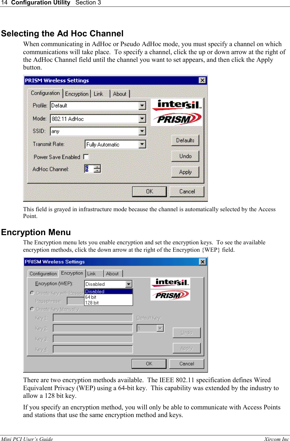14  Configuration Utility   Section 3   Mini PCI User&rsquo;s Guide                                                                                                              Xircom Inc                                Selecting the Ad Hoc Channel  When communicating in AdHoc or Pseudo AdHoc mode, you must specify a channel on which communications will take place.  To specify a channel, click the up or down arrow at the right of the AdHoc Channel field until the channel you want to set appears, and then click the Apply button.  This field is grayed in infrastructure mode because the channel is automatically selected by the Access Point. Encryption Menu The Encryption menu lets you enable encryption and set the encryption keys.  To see the available encryption methods, click the down arrow at the right of the Encryption {WEP} field.  There are two encryption methods available.  The IEEE 802.11 specification defines Wired Equivalent Privacy (WEP) using a 64-bit key.  This capability was extended by the industry to allow a 128 bit key. If you specify an encryption method, you will only be able to communicate with Access Points and stations that use the same encryption method and keys.   