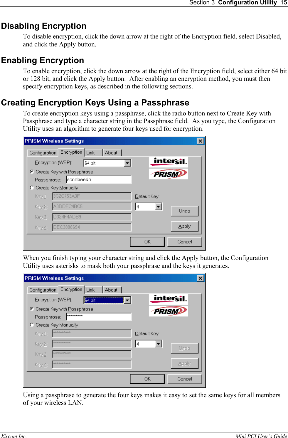  Section 3  Configuration Utility  15 Xircom Inc.                                                                                                           Mini PCI User&rsquo;s Guide Disabling Encryption To disable encryption, click the down arrow at the right of the Encryption field, select Disabled, and click the Apply button.   Enabling Encryption To enable encryption, click the down arrow at the right of the Encryption field, select either 64 bit or 128 bit, and click the Apply button.  After enabling an encryption method, you must then specify encryption keys, as described in the following sections. Creating Encryption Keys Using a Passphrase To create encryption keys using a passphrase, click the radio button next to Create Key with Passphrase and type a character string in the Passphrase field.  As you type, the Configuration Utility uses an algorithm to generate four keys used for encryption.  When you finish typing your character string and click the Apply button, the Configuration Utility uses asterisks to mask both your passphrase and the keys it generates.  Using a passphrase to generate the four keys makes it easy to set the same keys for all members of your wireless LAN. 