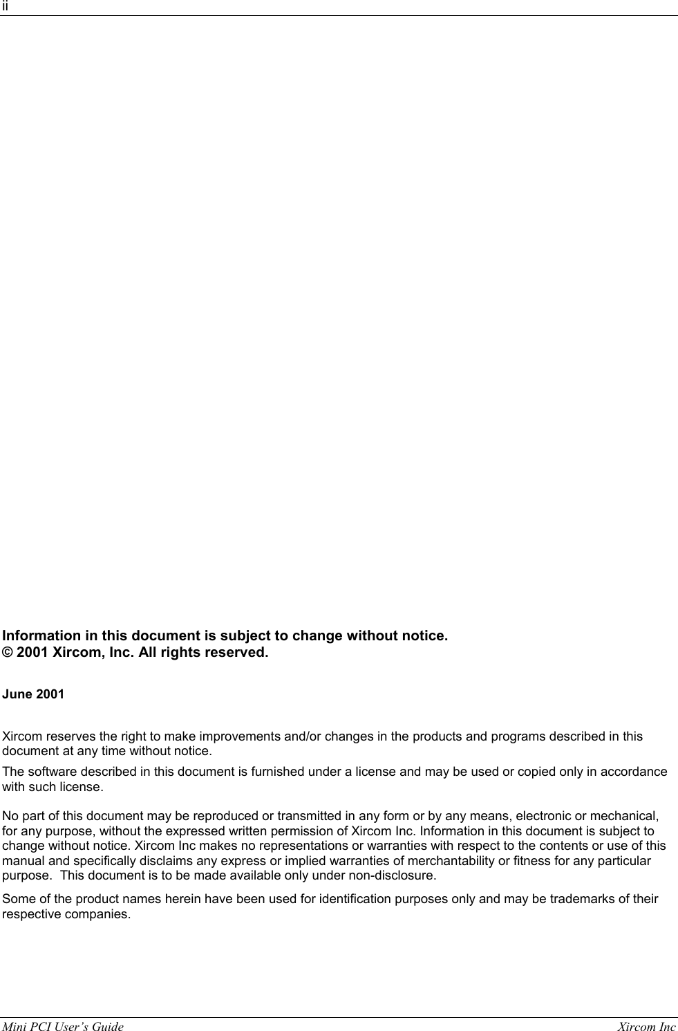 ii  Mini PCI User&rsquo;s Guide                                                                                                              Xircom Inc                                                        Information in this document is subject to change without notice.  &copy; 2001 Xircom, Inc. All rights reserved.  June 2001  Xircom reserves the right to make improvements and/or changes in the products and programs described in this document at any time without notice. The software described in this document is furnished under a license and may be used or copied only in accordance with such license. No part of this document may be reproduced or transmitted in any form or by any means, electronic or mechanical, for any purpose, without the expressed written permission of Xircom Inc. Information in this document is subject to change without notice. Xircom Inc makes no representations or warranties with respect to the contents or use of this manual and specifically disclaims any express or implied warranties of merchantability or fitness for any particular purpose.  This document is to be made available only under non-disclosure. Some of the product names herein have been used for identification purposes only and may be trademarks of their respective companies.  