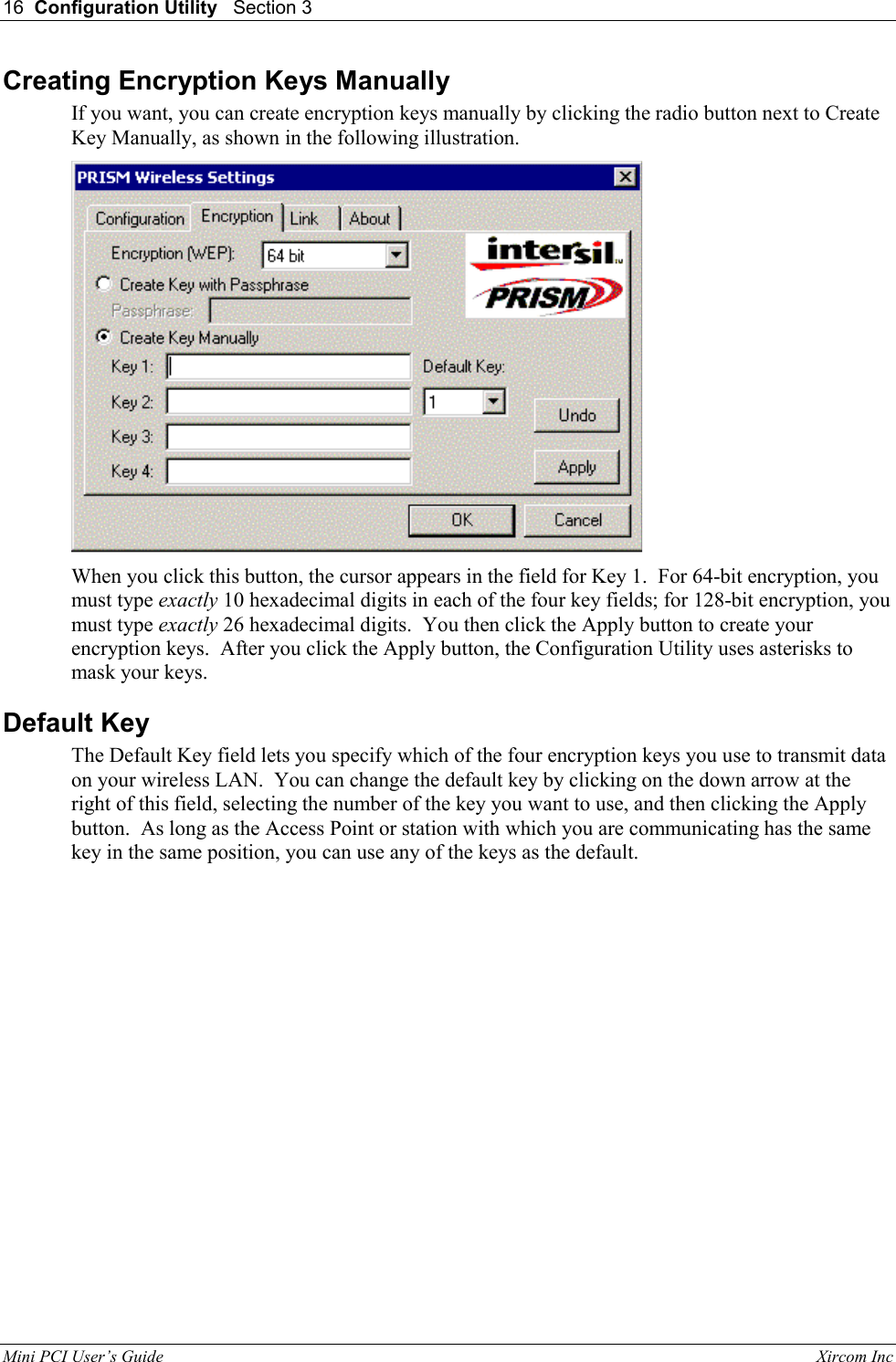 16  Configuration Utility   Section 3   Mini PCI User&rsquo;s Guide                                                                                                              Xircom Inc                                Creating Encryption Keys Manually If you want, you can create encryption keys manually by clicking the radio button next to Create Key Manually, as shown in the following illustration.  When you click this button, the cursor appears in the field for Key 1.  For 64-bit encryption, you must type exactly 10 hexadecimal digits in each of the four key fields; for 128-bit encryption, you must type exactly 26 hexadecimal digits.  You then click the Apply button to create your encryption keys.  After you click the Apply button, the Configuration Utility uses asterisks to mask your keys. Default Key The Default Key field lets you specify which of the four encryption keys you use to transmit data on your wireless LAN.  You can change the default key by clicking on the down arrow at the right of this field, selecting the number of the key you want to use, and then clicking the Apply button.  As long as the Access Point or station with which you are communicating has the same key in the same position, you can use any of the keys as the default. 