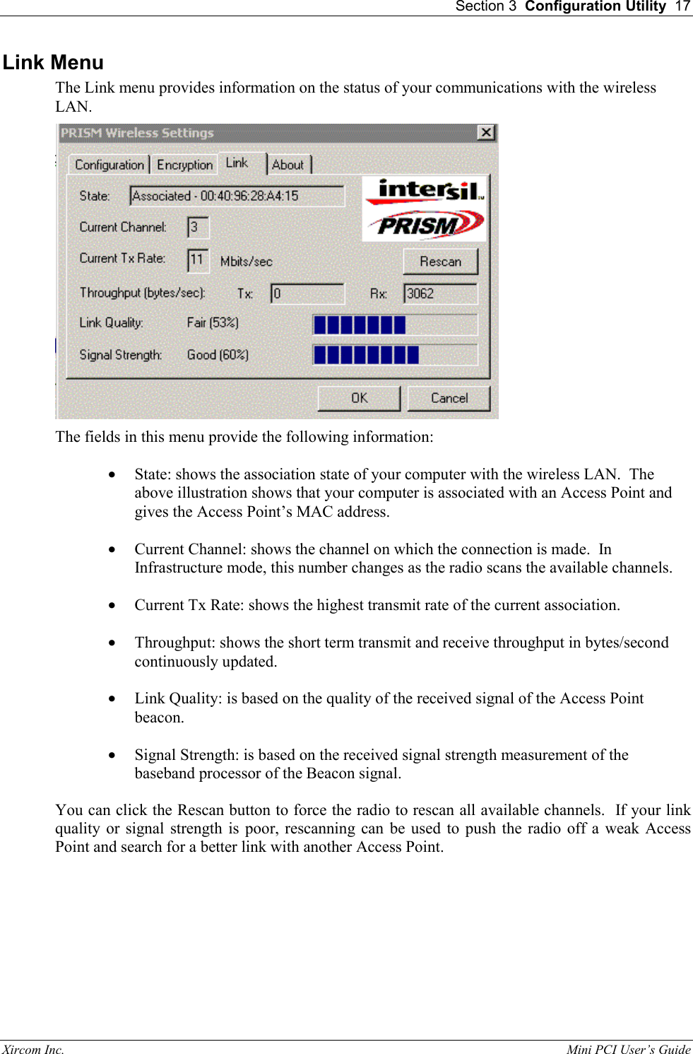  Section 3  Configuration Utility  17 Xircom Inc.                                                                                                           Mini PCI User&rsquo;s Guide Link Menu The Link menu provides information on the status of your communications with the wireless LAN.  The fields in this menu provide the following information: &bull;  State: shows the association state of your computer with the wireless LAN.  The above illustration shows that your computer is associated with an Access Point and gives the Access Point&rsquo;s MAC address. &bull;  Current Channel: shows the channel on which the connection is made.  In Infrastructure mode, this number changes as the radio scans the available channels.   &bull;  Current Tx Rate: shows the highest transmit rate of the current association. &bull;  Throughput: shows the short term transmit and receive throughput in bytes/second continuously updated. &bull;  Link Quality: is based on the quality of the received signal of the Access Point beacon. &bull;  Signal Strength: is based on the received signal strength measurement of the baseband processor of the Beacon signal. You can click the Rescan button to force the radio to rescan all available channels.  If your link quality or signal strength is poor, rescanning can be used to push the radio off a weak Access Point and search for a better link with another Access Point. 