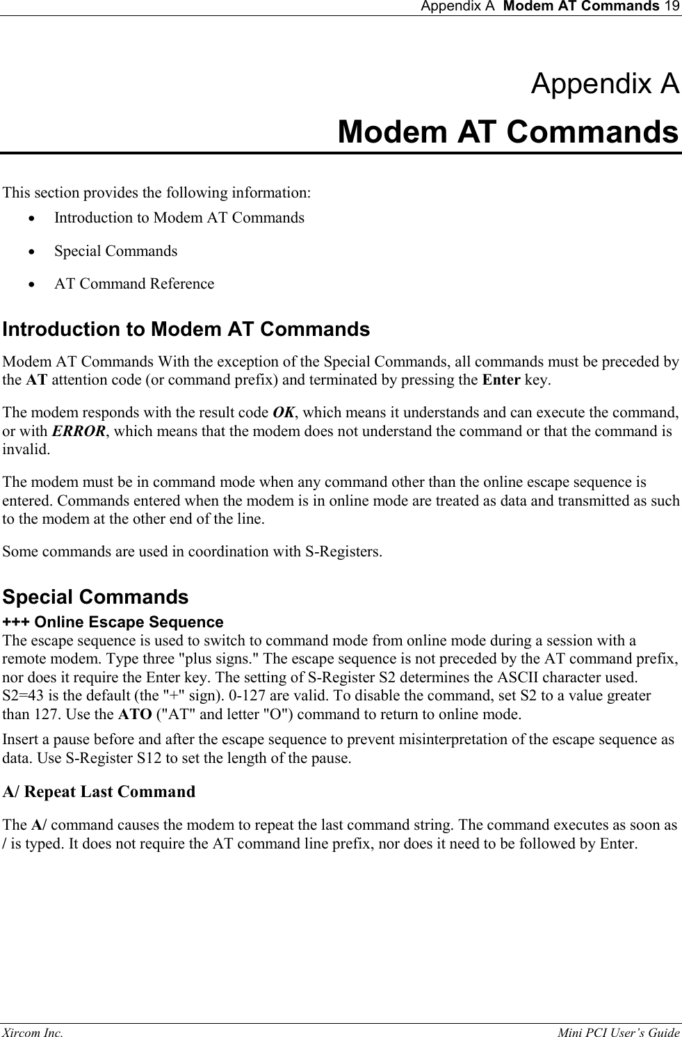  Appendix A  Modem AT Commands 19 Xircom Inc.                                                                                                           Mini PCI User&rsquo;s Guide Appendix A Modem AT Commands  This section provides the following information:  &bull;  Introduction to Modem AT Commands &bull;  Special Commands &bull;  AT Command Reference Introduction to Modem AT Commands Modem AT Commands With the exception of the Special Commands, all commands must be preceded by the AT attention code (or command prefix) and terminated by pressing the Enter key.  The modem responds with the result code OK, which means it understands and can execute the command, or with ERROR, which means that the modem does not understand the command or that the command is invalid.  The modem must be in command mode when any command other than the online escape sequence is entered. Commands entered when the modem is in online mode are treated as data and transmitted as such to the modem at the other end of the line.  Some commands are used in coordination with S-Registers.  Special Commands +++ Online Escape Sequence The escape sequence is used to switch to command mode from online mode during a session with a remote modem. Type three "plus signs." The escape sequence is not preceded by the AT command prefix, nor does it require the Enter key. The setting of S-Register S2 determines the ASCII character used. S2=43 is the default (the "+" sign). 0-127 are valid. To disable the command, set S2 to a value greater than 127. Use the ATO ("AT" and letter "O") command to return to online mode.  Insert a pause before and after the escape sequence to prevent misinterpretation of the escape sequence as data. Use S-Register S12 to set the length of the pause.  A/ Repeat Last Command  The A/ command causes the modem to repeat the last command string. The command executes as soon as / is typed. It does not require the AT command line prefix, nor does it need to be followed by Enter.      