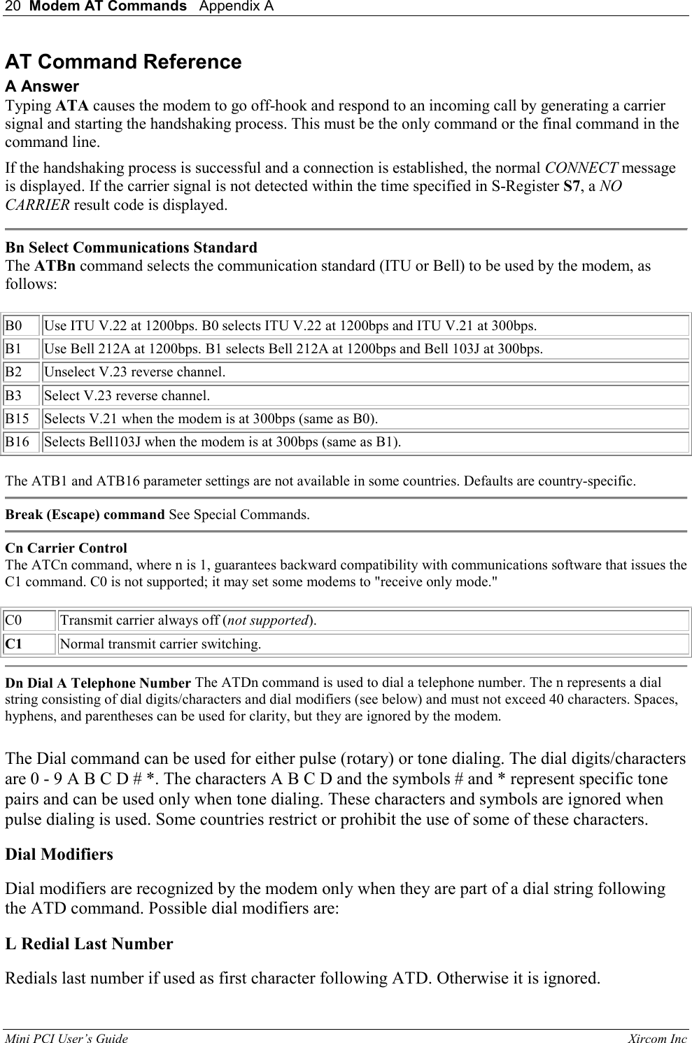20  Modem AT Commands   Appendix A   Mini PCI User&rsquo;s Guide                                                                                                              Xircom Inc                                AT Command Reference A Answer Typing ATA causes the modem to go off-hook and respond to an incoming call by generating a carrier signal and starting the handshaking process. This must be the only command or the final command in the command line.  If the handshaking process is successful and a connection is established, the normal CONNECT message is displayed. If the carrier signal is not detected within the time specified in S-Register S7, a NO CARRIER result code is displayed.   Bn Select Communications Standard The ATBn command selects the communication standard (ITU or Bell) to be used by the modem, as follows:    B0  Use ITU V.22 at 1200bps. B0 selects ITU V.22 at 1200bps and ITU V.21 at 300bps.   B1  Use Bell 212A at 1200bps. B1 selects Bell 212A at 1200bps and Bell 103J at 300bps.  B2  Unselect V.23 reverse channel.   B3  Select V.23 reverse channel.   B15  Selects V.21 when the modem is at 300bps (same as B0).   B16  Selects Bell103J when the modem is at 300bps (same as B1).    The ATB1 and ATB16 parameter settings are not available in some countries. Defaults are country-specific.   Break (Escape) command See Special Commands.   Cn Carrier Control The ATCn command, where n is 1, guarantees backward compatibility with communications software that issues the C1 command. C0 is not supported; it may set some modems to "receive only mode."    C0 Transmit carrier always off (not supported).   C1 Normal transmit carrier switching.   Dn Dial A Telephone Number The ATDn command is used to dial a telephone number. The n represents a dial string consisting of dial digits/characters and dial modifiers (see below) and must not exceed 40 characters. Spaces, hyphens, and parentheses can be used for clarity, but they are ignored by the modem.    The Dial command can be used for either pulse (rotary) or tone dialing. The dial digits/characters are 0 - 9 A B C D # *. The characters A B C D and the symbols # and * represent specific tone pairs and can be used only when tone dialing. These characters and symbols are ignored when pulse dialing is used. Some countries restrict or prohibit the use of some of these characters.  Dial Modifiers  Dial modifiers are recognized by the modem only when they are part of a dial string following the ATD command. Possible dial modifiers are:  L Redial Last Number  Redials last number if used as first character following ATD. Otherwise it is ignored.  