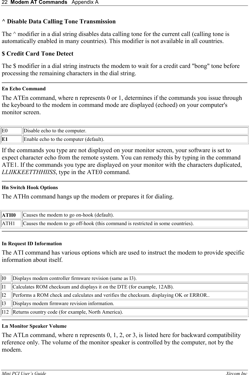 22  Modem AT Commands   Appendix A   Mini PCI User&rsquo;s Guide                                                                                                              Xircom Inc                                ^ Disable Data Calling Tone Transmission  The ^ modifier in a dial string disables data calling tone for the current call (calling tone is automatically enabled in many countries). This modifier is not available in all countries.  $ Credit Card Tone Detect  The $ modifier in a dial string instructs the modem to wait for a credit card "bong" tone before processing the remaining characters in the dial string.   En Echo Command  The ATEn command, where n represents 0 or 1, determines if the commands you issue through the keyboard to the modem in command mode are displayed (echoed) on your computer's monitor screen.    E0 Disable echo to the computer.  E1 Enable echo to the computer (default).  If the commands you type are not displayed on your monitor screen, your software is set to expect character echo from the remote system. You can remedy this by typing in the command ATE1. If the commands you type are displayed on your monitor with the characters duplicated, LLIIKKEETTHHIISS, type in the ATE0 command.   Hn Switch Hook Options  The ATHn command hangs up the modem or prepares it for dialing.    ATH0 Causes the modem to go on-hook (default).  ATH1 Causes the modem to go off-hook (this command is restricted in some countries).    In Request ID Information  The ATI command has various options which are used to instruct the modem to provide specific information about itself.    I0  Displays modem controller firmware revision (same as I3).   I1 Calculates ROM checksum and displays it on the DTE (for example, 12AB).  I2 Performs a ROM check and calculates and verifies the checksum. displaying OK or ERROR..   I3 Displays modem firmware revision information.  I12 Returns country code (for example, North America).   Ln Monitor Speaker Volume  The ATLn command, where n represents 0, 1, 2, or 3, is listed here for backward compatibility reference only. The volume of the monitor speaker is controlled by the computer, not by the modem.  
