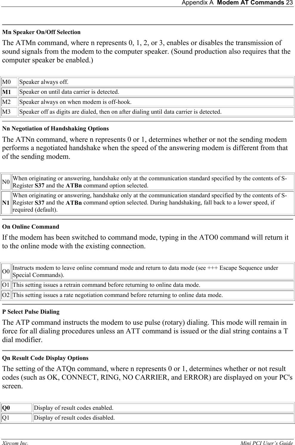  Appendix A  Modem AT Commands 23 Xircom Inc.                                                                                                           Mini PCI User&rsquo;s Guide  Mn Speaker On/Off Selection  The ATMn command, where n represents 0, 1, 2, or 3, enables or disables the transmission of sound signals from the modem to the computer speaker. (Sound production also requires that the computer speaker be enabled.)    M0   Speaker always off.  M1  Speaker on until data carrier is detected.   M2  Speaker always on when modem is off-hook.  M3  Speaker off as digits are dialed, then on after dialing until data carrier is detected.   Nn Negotiation of Handshaking Options  The ATNn command, where n represents 0 or 1, determines whether or not the sending modem performs a negotiated handshake when the speed of the answering modem is different from that of the sending modem.    N0 When originating or answering, handshake only at the communication standard specified by the contents of S-Register S37 and the ATBn command option selected.  N1 When originating or answering, handshake only at the communication standard specified by the contents of S-Register S37 and the ATBn command option selected. During handshaking, fall back to a lower speed, if required (default).   On Online Command  If the modem has been switched to command mode, typing in the ATO0 command will return it to the online mode with the existing connection.    O0  Instructs modem to leave online command mode and return to data mode (see +++ Escape Sequence under Special Commands).  O1  This setting issues a retrain command before returning to online data mode.   O2  This setting issues a rate negotiation command before returning to online data mode.   P Select Pulse Dialing  The ATP command instructs the modem to use pulse (rotary) dialing. This mode will remain in force for all dialing procedures unless an ATT command is issued or the dial string contains a T dial modifier.   Qn Result Code Display Options  The setting of the ATQn command, where n represents 0 or 1, determines whether or not result codes (such as OK, CONNECT, RING, NO CARRIER, and ERROR) are displayed on your PC's screen.    Q0  Display of result codes enabled.  Q1  Display of result codes disabled.  