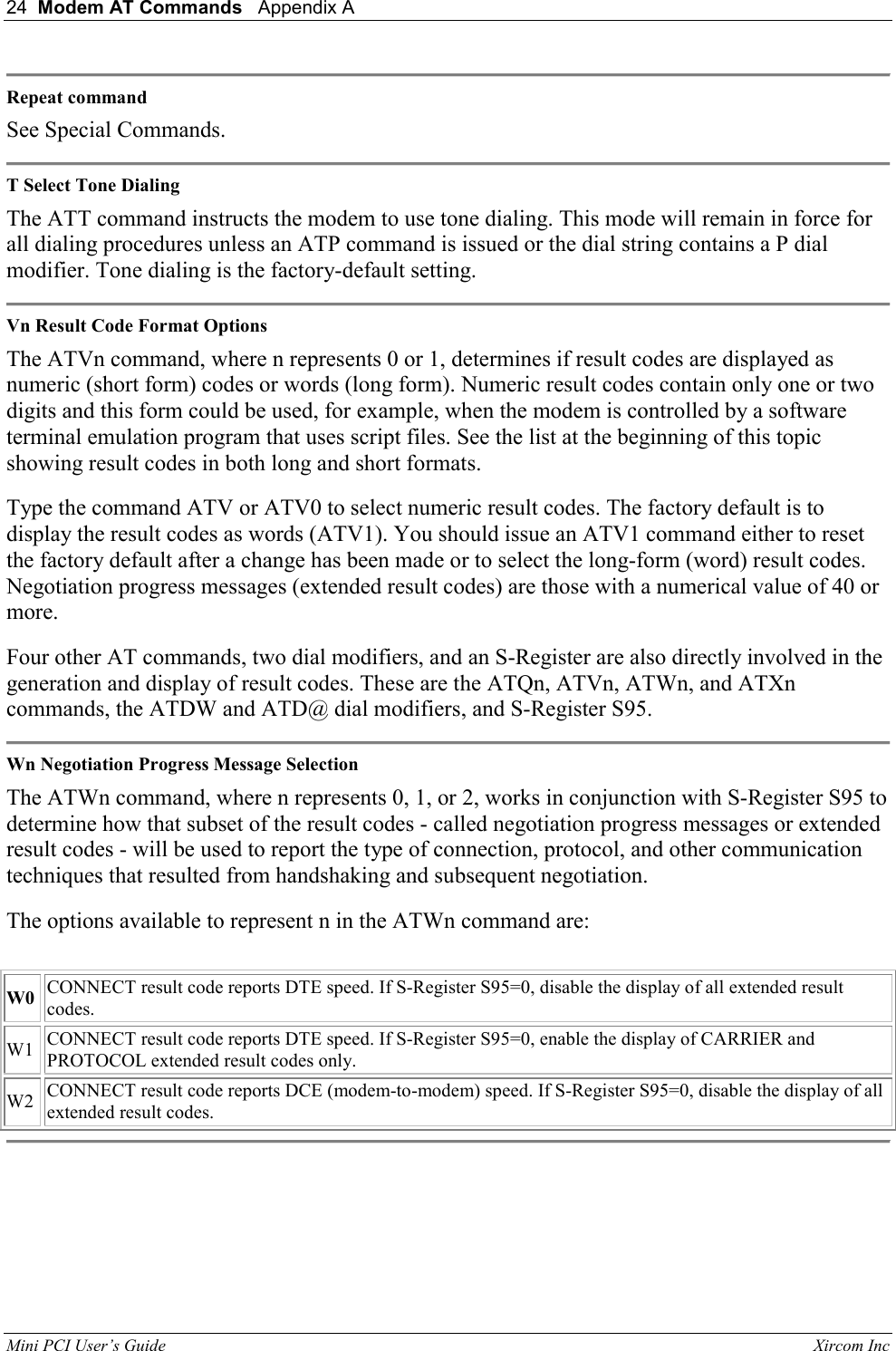24  Modem AT Commands   Appendix A   Mini PCI User&rsquo;s Guide                                                                                                              Xircom Inc                                 Repeat command  See Special Commands.   T Select Tone Dialing  The ATT command instructs the modem to use tone dialing. This mode will remain in force for all dialing procedures unless an ATP command is issued or the dial string contains a P dial modifier. Tone dialing is the factory-default setting.   Vn Result Code Format Options  The ATVn command, where n represents 0 or 1, determines if result codes are displayed as numeric (short form) codes or words (long form). Numeric result codes contain only one or two digits and this form could be used, for example, when the modem is controlled by a software terminal emulation program that uses script files. See the list at the beginning of this topic showing result codes in both long and short formats.  Type the command ATV or ATV0 to select numeric result codes. The factory default is to display the result codes as words (ATV1). You should issue an ATV1 command either to reset the factory default after a change has been made or to select the long-form (word) result codes. Negotiation progress messages (extended result codes) are those with a numerical value of 40 or more.  Four other AT commands, two dial modifiers, and an S-Register are also directly involved in the generation and display of result codes. These are the ATQn, ATVn, ATWn, and ATXn commands, the ATDW and ATD@ dial modifiers, and S-Register S95.   Wn Negotiation Progress Message Selection  The ATWn command, where n represents 0, 1, or 2, works in conjunction with S-Register S95 to determine how that subset of the result codes - called negotiation progress messages or extended result codes - will be used to report the type of connection, protocol, and other communication techniques that resulted from handshaking and subsequent negotiation.  The options available to represent n in the ATWn command are:    W0  CONNECT result code reports DTE speed. If S-Register S95=0, disable the display of all extended result codes.   W1   CONNECT result code reports DTE speed. If S-Register S95=0, enable the display of CARRIER and PROTOCOL extended result codes only.   W2  CONNECT result code reports DCE (modem-to-modem) speed. If S-Register S95=0, disable the display of all extended result codes.   