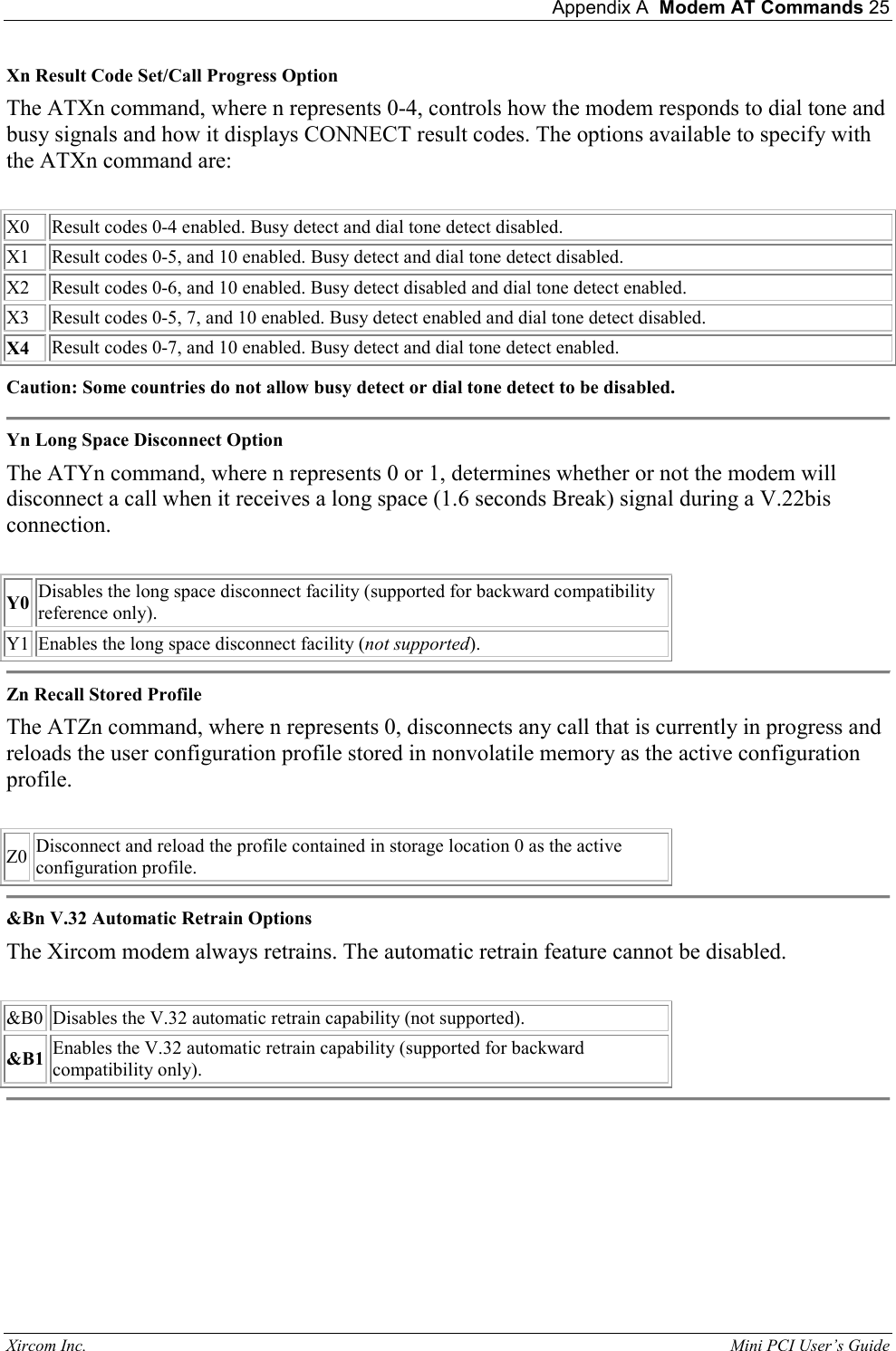  Appendix A  Modem AT Commands 25 Xircom Inc.                                                                                                           Mini PCI User&rsquo;s Guide Xn Result Code Set/Call Progress Option  The ATXn command, where n represents 0-4, controls how the modem responds to dial tone and busy signals and how it displays CONNECT result codes. The options available to specify with the ATXn command are:    X0  Result codes 0-4 enabled. Busy detect and dial tone detect disabled.  X1  Result codes 0-5, and 10 enabled. Busy detect and dial tone detect disabled.   X2  Result codes 0-6, and 10 enabled. Busy detect disabled and dial tone detect enabled.   X3   Result codes 0-5, 7, and 10 enabled. Busy detect enabled and dial tone detect disabled.   X4  Result codes 0-7, and 10 enabled. Busy detect and dial tone detect enabled.  Caution: Some countries do not allow busy detect or dial tone detect to be disabled.  Yn Long Space Disconnect Option  The ATYn command, where n represents 0 or 1, determines whether or not the modem will disconnect a call when it receives a long space (1.6 seconds Break) signal during a V.22bis connection.    Y0 Disables the long space disconnect facility (supported for backward compatibility reference only).   Y1  Enables the long space disconnect facility (not supported).   Zn Recall Stored Profile  The ATZn command, where n represents 0, disconnects any call that is currently in progress and reloads the user configuration profile stored in nonvolatile memory as the active configuration profile.    Z0  Disconnect and reload the profile contained in storage location 0 as the active configuration profile.   &amp;Bn V.32 Automatic Retrain Options  The Xircom modem always retrains. The automatic retrain feature cannot be disabled.    &amp;B0  Disables the V.32 automatic retrain capability (not supported).   &amp;B1 Enables the V.32 automatic retrain capability (supported for backward compatibility only).   