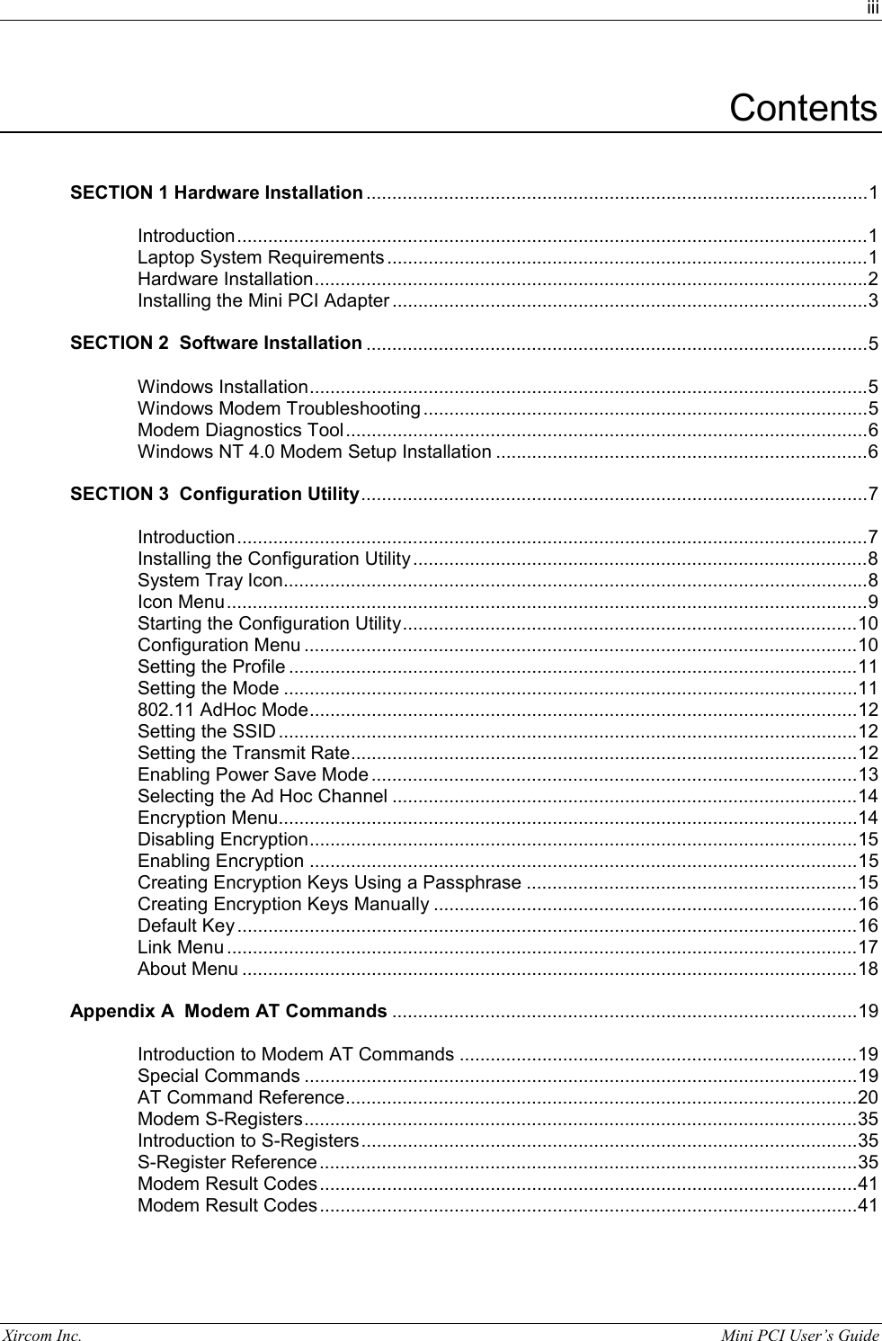 iii Xircom Inc.                                                                                                           Mini PCI User&rsquo;s Guide Contents   SECTION 1 Hardware Installation .................................................................................................1  Introduction..........................................................................................................................1 Laptop System Requirements .............................................................................................1 Hardware Installation...........................................................................................................2 Installing the Mini PCI Adapter ............................................................................................3  SECTION 2  Software Installation .................................................................................................5  Windows Installation............................................................................................................5 Windows Modem Troubleshooting ......................................................................................5 Modem Diagnostics Tool.....................................................................................................6 Windows NT 4.0 Modem Setup Installation ........................................................................6  SECTION 3  Configuration Utility..................................................................................................7  Introduction..........................................................................................................................7 Installing the Configuration Utility........................................................................................8 System Tray Icon.................................................................................................................8 Icon Menu............................................................................................................................9 Starting the Configuration Utility........................................................................................10 Configuration Menu ...........................................................................................................10 Setting the Profile ..............................................................................................................11 Setting the Mode ...............................................................................................................11 802.11 AdHoc Mode..........................................................................................................12 Setting the SSID ................................................................................................................12 Setting the Transmit Rate..................................................................................................12 Enabling Power Save Mode ..............................................................................................13 Selecting the Ad Hoc Channel ..........................................................................................14 Encryption Menu................................................................................................................14 Disabling Encryption..........................................................................................................15 Enabling Encryption ..........................................................................................................15 Creating Encryption Keys Using a Passphrase ................................................................15 Creating Encryption Keys Manually ..................................................................................16 Default Key........................................................................................................................16 Link Menu ..........................................................................................................................17 About Menu .......................................................................................................................18  Appendix A  Modem AT Commands ..........................................................................................19  Introduction to Modem AT Commands .............................................................................19 Special Commands ...........................................................................................................19 AT Command Reference...................................................................................................20 Modem S-Registers...........................................................................................................35 Introduction to S-Registers................................................................................................35 S-Register Reference........................................................................................................35 Modem Result Codes ........................................................................................................41 Modem Result Codes ........................................................................................................41 