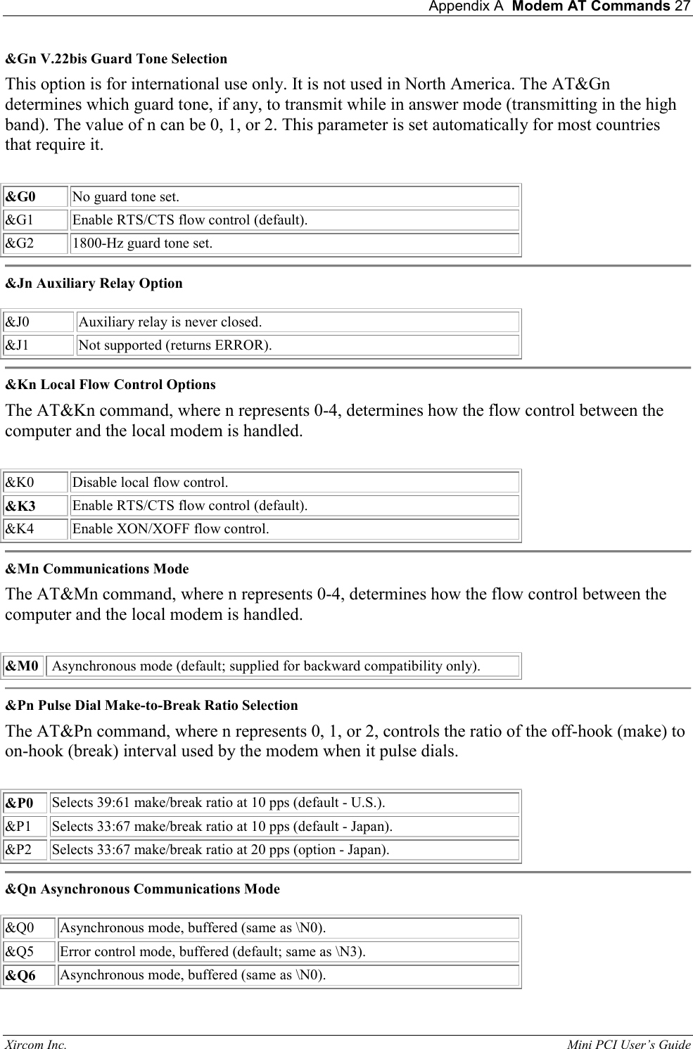  Appendix A  Modem AT Commands 27 Xircom Inc.                                                                                                           Mini PCI User&rsquo;s Guide &amp;Gn V.22bis Guard Tone Selection  This option is for international use only. It is not used in North America. The AT&amp;Gn determines which guard tone, if any, to transmit while in answer mode (transmitting in the high band). The value of n can be 0, 1, or 2. This parameter is set automatically for most countries that require it.    &amp;G0  No guard tone set.  &amp;G1  Enable RTS/CTS flow control (default).   &amp;G2  1800-Hz guard tone set.   &amp;Jn Auxiliary Relay Option    &amp;J0  Auxiliary relay is never closed.  &amp;J1   Not supported (returns ERROR).    &amp;Kn Local Flow Control Options  The AT&amp;Kn command, where n represents 0-4, determines how the flow control between the computer and the local modem is handled.    &amp;K0  Disable local flow control.  &amp;K3  Enable RTS/CTS flow control (default).   &amp;K4  Enable XON/XOFF flow control.   &amp;Mn Communications Mode  The AT&amp;Mn command, where n represents 0-4, determines how the flow control between the computer and the local modem is handled.    &amp;M0   Asynchronous mode (default; supplied for backward compatibility only).   &amp;Pn Pulse Dial Make-to-Break Ratio Selection  The AT&amp;Pn command, where n represents 0, 1, or 2, controls the ratio of the off-hook (make) to on-hook (break) interval used by the modem when it pulse dials.    &amp;P0  Selects 39:61 make/break ratio at 10 pps (default - U.S.).   &amp;P1  Selects 33:67 make/break ratio at 10 pps (default - Japan).  &amp;P2  Selects 33:67 make/break ratio at 20 pps (option - Japan).   &amp;Qn Asynchronous Communications Mode    &amp;Q0  Asynchronous mode, buffered (same as \N0).  &amp;Q5  Error control mode, buffered (default; same as \N3).  &amp;Q6  Asynchronous mode, buffered (same as \N0).  
