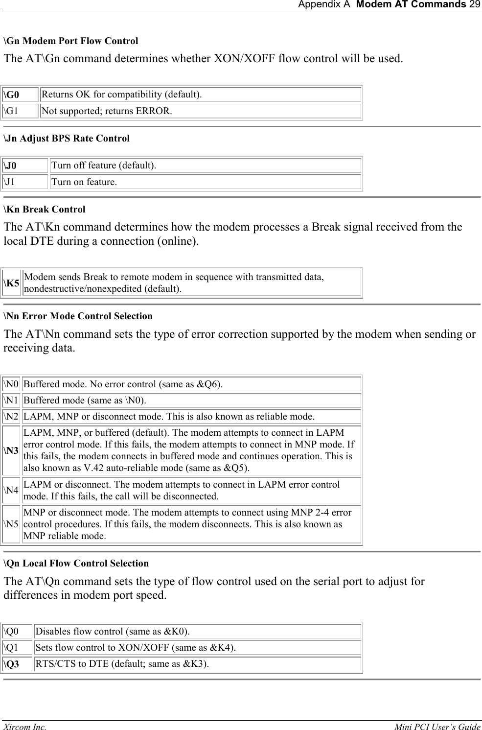  Appendix A  Modem AT Commands 29 Xircom Inc.                                                                                                           Mini PCI User&rsquo;s Guide \Gn Modem Port Flow Control  The AT\Gn command determines whether XON/XOFF flow control will be used.    \G0  Returns OK for compatibility (default).   \G1  Not supported; returns ERROR.   \Jn Adjust BPS Rate Control    \J0  Turn off feature (default).  \J1  Turn on feature.   \Kn Break Control  The AT\Kn command determines how the modem processes a Break signal received from the local DTE during a connection (online).    \K5 Modem sends Break to remote modem in sequence with transmitted data, nondestructive/nonexpedited (default).   \Nn Error Mode Control Selection  The AT\Nn command sets the type of error correction supported by the modem when sending or receiving data.    \N0  Buffered mode. No error control (same as &amp;Q6).  \N1  Buffered mode (same as \N0).   \N2  LAPM, MNP or disconnect mode. This is also known as reliable mode.  \N3 LAPM, MNP, or buffered (default). The modem attempts to connect in LAPM error control mode. If this fails, the modem attempts to connect in MNP mode. If this fails, the modem connects in buffered mode and continues operation. This is also known as V.42 auto-reliable mode (same as &amp;Q5).   \N4  LAPM or disconnect. The modem attempts to connect in LAPM error control mode. If this fails, the call will be disconnected.   \N5 MNP or disconnect mode. The modem attempts to connect using MNP 2-4 error control procedures. If this fails, the modem disconnects. This is also known as MNP reliable mode.   \Qn Local Flow Control Selection  The AT\Qn command sets the type of flow control used on the serial port to adjust for differences in modem port speed.    \Q0  Disables flow control (same as &amp;K0).  \Q1  Sets flow control to XON/XOFF (same as &amp;K4).  \Q3  RTS/CTS to DTE (default; same as &amp;K3).   