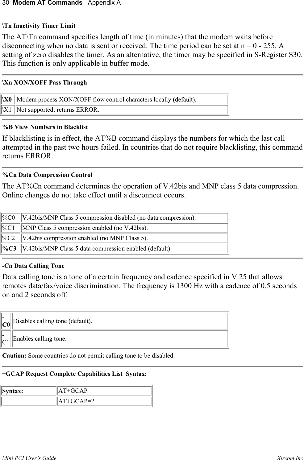 30  Modem AT Commands   Appendix A   Mini PCI User&rsquo;s Guide                                                                                                              Xircom Inc                                \Tn Inactivity Timer Limit  The AT\Tn command specifies length of time (in minutes) that the modem waits before disconnecting when no data is sent or received. The time period can be set at n = 0 - 255. A setting of zero disables the timer. As an alternative, the timer may be specified in S-Register S30. This function is only applicable in buffer mode.   \Xn XON/XOFF Pass Through    \X0  Modem process XON/XOFF flow control characters locally (default).  \X1  Not supported; returns ERROR.   %B View Numbers in Blacklist  If blacklisting is in effect, the AT%B command displays the numbers for which the last call attempted in the past two hours failed. In countries that do not require blacklisting, this command returns ERROR.   %Cn Data Compression Control  The AT%Cn command determines the operation of V.42bis and MNP class 5 data compression. Online changes do not take effect until a disconnect occurs.    %C0  V.42bis/MNP Class 5 compression disabled (no data compression).  %C1  MNP Class 5 compression enabled (no V.42bis).  %C2  V.42bis compression enabled (no MNP Class 5).   %C3  V.42bis/MNP Class 5 data compression enabled (default).   -Cn Data Calling Tone  Data calling tone is a tone of a certain frequency and cadence specified in V.25 that allows remotes data/fax/voice discrimination. The frequency is 1300 Hz with a cadence of 0.5 seconds on and 2 seconds off.    -C0 Disables calling tone (default).   -C1  Enables calling tone.  Caution: Some countries do not permit calling tone to be disabled.  +GCAP Request Complete Capabilities List  Syntax:    Syntax:  AT+GCAP    AT+GCAP=?    