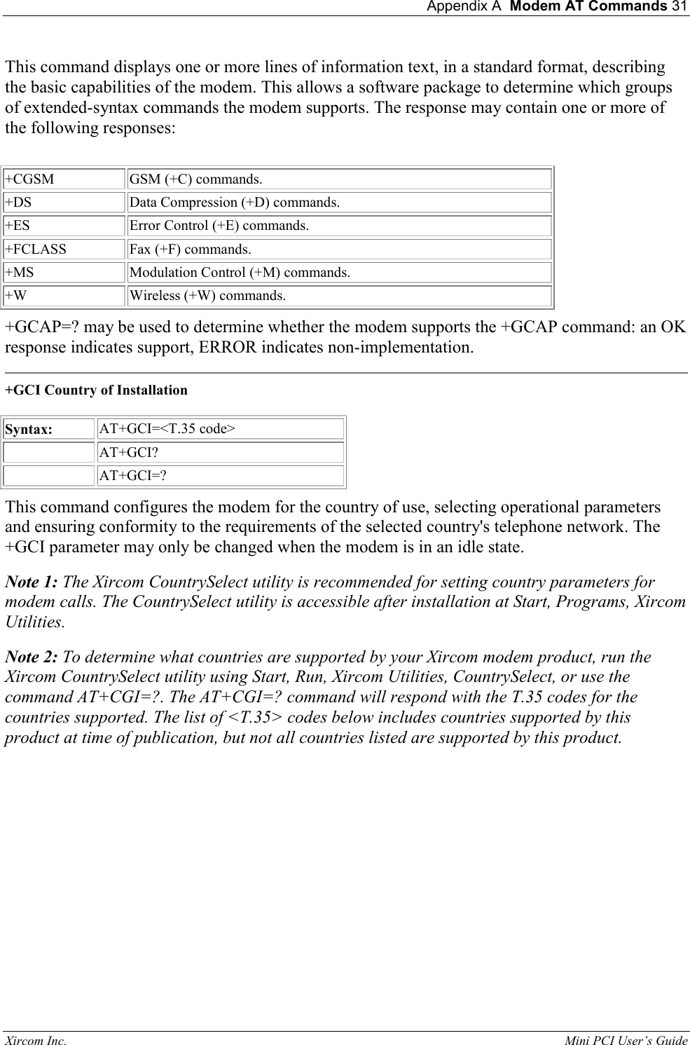  Appendix A  Modem AT Commands 31 Xircom Inc.                                                                                                           Mini PCI User&rsquo;s Guide This command displays one or more lines of information text, in a standard format, describing the basic capabilities of the modem. This allows a software package to determine which groups of extended-syntax commands the modem supports. The response may contain one or more of the following responses:    +CGSM  GSM (+C) commands.  +DS  Data Compression (+D) commands.  +ES  Error Control (+E) commands.  +FCLASS  Fax (+F) commands.   +MS  Modulation Control (+M) commands.   +W  Wireless (+W) commands.  +GCAP=? may be used to determine whether the modem supports the +GCAP command: an OK response indicates support, ERROR indicates non-implementation.   +GCI Country of Installation    Syntax:  AT+GCI=<T.35 code>    AT+GCI?     AT+GCI=?  This command configures the modem for the country of use, selecting operational parameters and ensuring conformity to the requirements of the selected country's telephone network. The +GCI parameter may only be changed when the modem is in an idle state.  Note 1: The Xircom CountrySelect utility is recommended for setting country parameters for modem calls. The CountrySelect utility is accessible after installation at Start, Programs, Xircom Utilities.   Note 2: To determine what countries are supported by your Xircom modem product, run the Xircom CountrySelect utility using Start, Run, Xircom Utilities, CountrySelect, or use the command AT+CGI=?. The AT+CGI=? command will respond with the T.35 codes for the countries supported. The list of <T.35> codes below includes countries supported by this product at time of publication, but not all countries listed are supported by this product.   