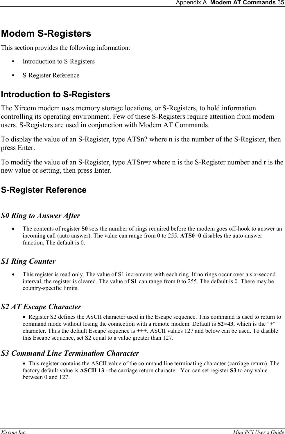  Appendix A  Modem AT Commands 35 Xircom Inc.                                                                                                           Mini PCI User&rsquo;s Guide Modem S-Registers This section provides the following information:  Introduction to S-Registers  S-Register Reference Introduction to S-Registers The Xircom modem uses memory storage locations, or S-Registers, to hold information controlling its operating environment. Few of these S-Registers require attention from modem users. S-Registers are used in conjunction with Modem AT Commands. To display the value of an S-Register, type ATSn? where n is the number of the S-Register, then press Enter. To modify the value of an S-Register, type ATSn=r where n is the S-Register number and r is the new value or setting, then press Enter. S-Register Reference    S0 Ring to Answer After &bull;  The contents of register S0 sets the number of rings required before the modem goes off-hook to answer an incoming call (auto answer). The value can range from 0 to 255. ATS0=0 disables the auto-answer function. The default is 0. S1 Ring Counter &bull;  This register is read only. The value of S1 increments with each ring. If no rings occur over a six-second interval, the register is cleared. The value of S1 can range from 0 to 255. The default is 0. There may be country-specific limits. S2 AT Escape Character &bull;  Register S2 defines the ASCII character used in the Escape sequence. This command is used to return to command mode without losing the connection with a remote modem. Default is S2=43, which is the "+" character. Thus the default Escape sequence is +++. ASCII values 127 and below can be used. To disable this Escape sequence, set S2 equal to a value greater than 127.  S3 Command Line Termination Character &bull;  This register contains the ASCII value of the command line terminating character (carriage return). The factory default value is ASCII 13 - the carriage return character. You can set register S3 to any value between 0 and 127.  