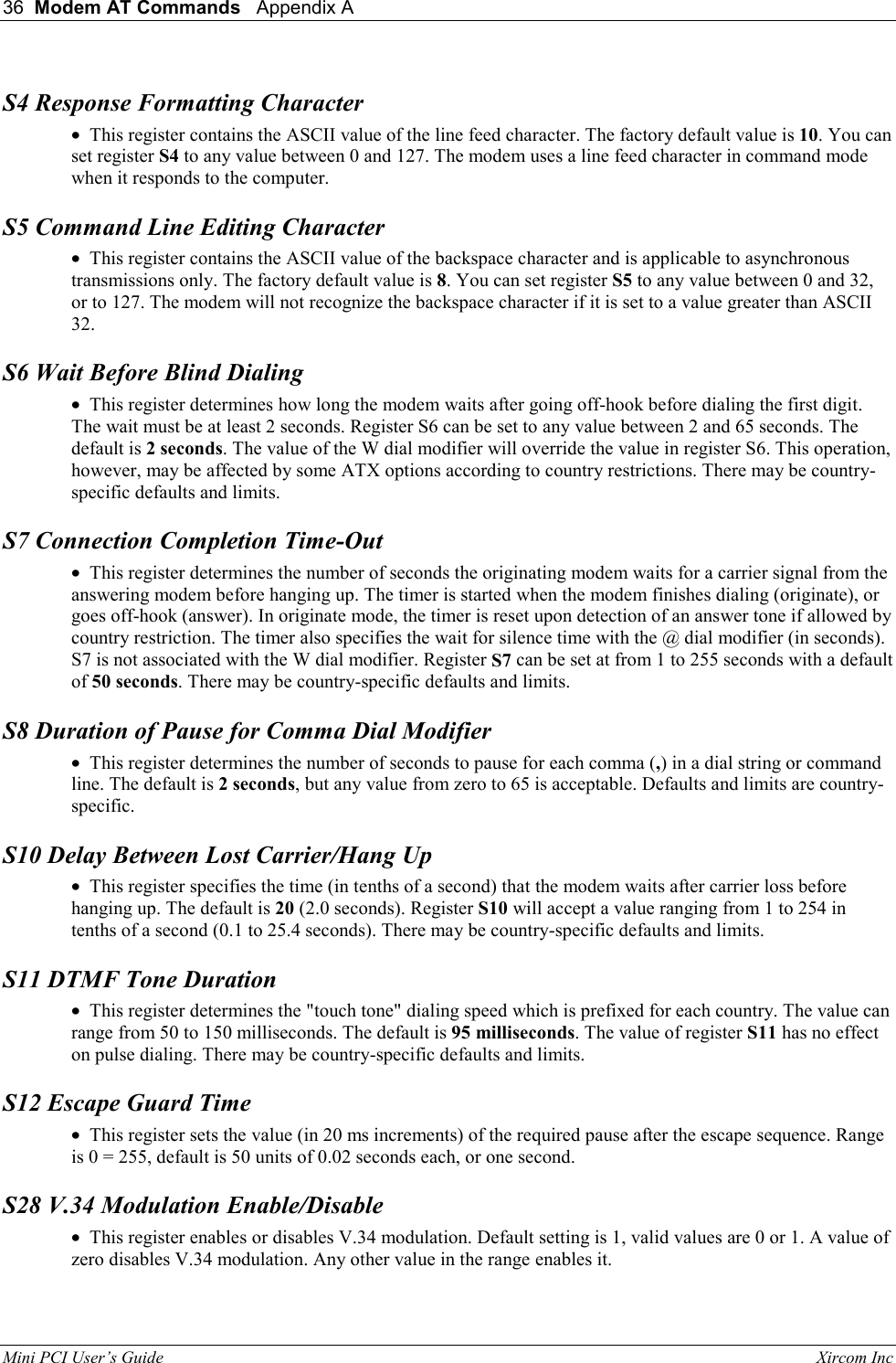 36  Modem AT Commands   Appendix A   Mini PCI User&rsquo;s Guide                                                                                                              Xircom Inc                                S4 Response Formatting Character &bull;  This register contains the ASCII value of the line feed character. The factory default value is 10. You can set register S4 to any value between 0 and 127. The modem uses a line feed character in command mode when it responds to the computer.  S5 Command Line Editing Character &bull;  This register contains the ASCII value of the backspace character and is applicable to asynchronous transmissions only. The factory default value is 8. You can set register S5 to any value between 0 and 32, or to 127. The modem will not recognize the backspace character if it is set to a value greater than ASCII 32.  S6 Wait Before Blind Dialing &bull;  This register determines how long the modem waits after going off-hook before dialing the first digit. The wait must be at least 2 seconds. Register S6 can be set to any value between 2 and 65 seconds. The default is 2 seconds. The value of the W dial modifier will override the value in register S6. This operation, however, may be affected by some ATX options according to country restrictions. There may be country-specific defaults and limits.  S7 Connection Completion Time-Out &bull;  This register determines the number of seconds the originating modem waits for a carrier signal from the answering modem before hanging up. The timer is started when the modem finishes dialing (originate), or goes off-hook (answer). In originate mode, the timer is reset upon detection of an answer tone if allowed by country restriction. The timer also specifies the wait for silence time with the @ dial modifier (in seconds). S7 is not associated with the W dial modifier. Register S7 can be set at from 1 to 255 seconds with a default of 50 seconds. There may be country-specific defaults and limits.  S8 Duration of Pause for Comma Dial Modifier &bull;  This register determines the number of seconds to pause for each comma (,) in a dial string or command line. The default is 2 seconds, but any value from zero to 65 is acceptable. Defaults and limits are country-specific.  S10 Delay Between Lost Carrier/Hang Up &bull;  This register specifies the time (in tenths of a second) that the modem waits after carrier loss before hanging up. The default is 20 (2.0 seconds). Register S10 will accept a value ranging from 1 to 254 in tenths of a second (0.1 to 25.4 seconds). There may be country-specific defaults and limits.  S11 DTMF Tone Duration &bull;  This register determines the "touch tone" dialing speed which is prefixed for each country. The value can range from 50 to 150 milliseconds. The default is 95 milliseconds. The value of register S11 has no effect on pulse dialing. There may be country-specific defaults and limits.  S12 Escape Guard Time &bull;  This register sets the value (in 20 ms increments) of the required pause after the escape sequence. Range is 0 = 255, default is 50 units of 0.02 seconds each, or one second.  S28 V.34 Modulation Enable/Disable &bull;  This register enables or disables V.34 modulation. Default setting is 1, valid values are 0 or 1. A value of zero disables V.34 modulation. Any other value in the range enables it.  