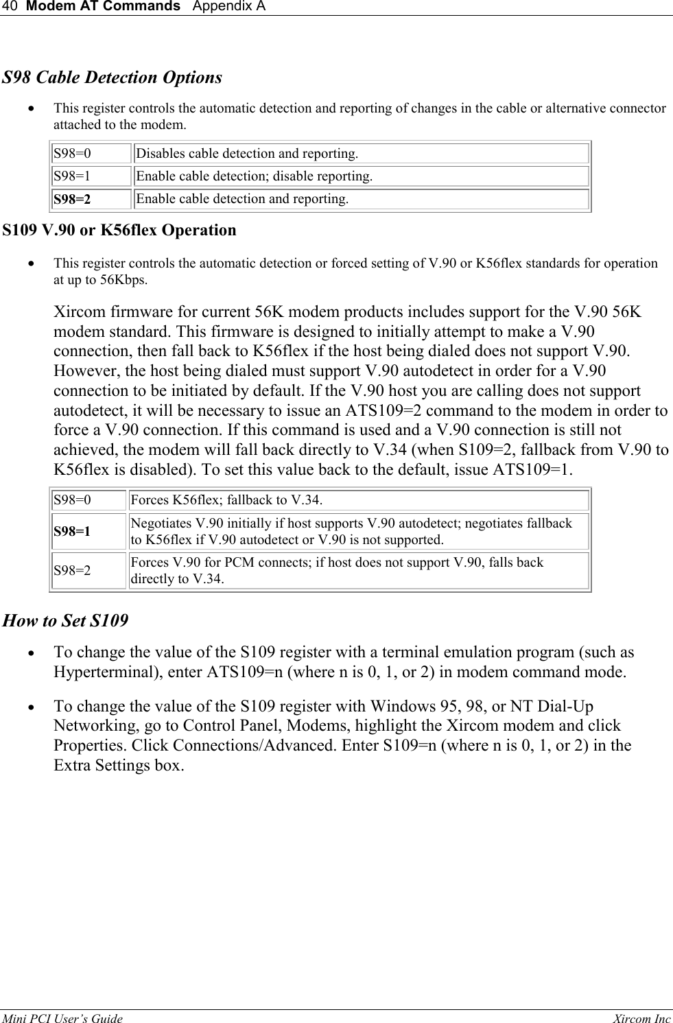 40  Modem AT Commands   Appendix A   Mini PCI User&rsquo;s Guide                                                                                                              Xircom Inc                                S98 Cable Detection Options &bull;  This register controls the automatic detection and reporting of changes in the cable or alternative connector attached to the modem. S98=0 Disables cable detection and reporting. S98=1 Enable cable detection; disable reporting. S98=2 Enable cable detection and reporting. S109 V.90 or K56flex Operation &bull;  This register controls the automatic detection or forced setting of V.90 or K56flex standards for operation at up to 56Kbps.  Xircom firmware for current 56K modem products includes support for the V.90 56K modem standard. This firmware is designed to initially attempt to make a V.90 connection, then fall back to K56flex if the host being dialed does not support V.90. However, the host being dialed must support V.90 autodetect in order for a V.90 connection to be initiated by default. If the V.90 host you are calling does not support autodetect, it will be necessary to issue an ATS109=2 command to the modem in order to force a V.90 connection. If this command is used and a V.90 connection is still not achieved, the modem will fall back directly to V.34 (when S109=2, fallback from V.90 to K56flex is disabled). To set this value back to the default, issue ATS109=1. S98=0 Forces K56flex; fallback to V.34. S98=1 Negotiates V.90 initially if host supports V.90 autodetect; negotiates fallback to K56flex if V.90 autodetect or V.90 is not supported. S98=2 Forces V.90 for PCM connects; if host does not support V.90, falls back directly to V.34. How to Set S109 &bull;  To change the value of the S109 register with a terminal emulation program (such as Hyperterminal), enter ATS109=n (where n is 0, 1, or 2) in modem command mode. &bull;  To change the value of the S109 register with Windows 95, 98, or NT Dial-Up Networking, go to Control Panel, Modems, highlight the Xircom modem and click Properties. Click Connections/Advanced. Enter S109=n (where n is 0, 1, or 2) in the Extra Settings box. 