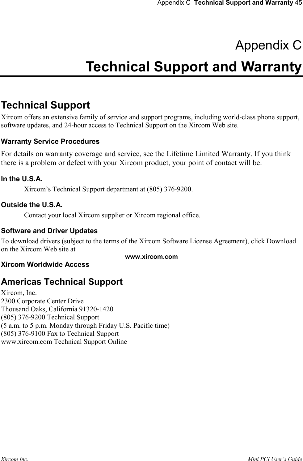  Appendix C  Technical Support and Warranty 45 Xircom Inc.                                                                                                           Mini PCI User&rsquo;s Guide  Appendix C Technical Support and Warranty  Technical Support Xircom offers an extensive family of service and support programs, including world-class phone support, software updates, and 24-hour access to Technical Support on the Xircom Web site.   Warranty Service Procedures For details on warranty coverage and service, see the Lifetime Limited Warranty. If you think there is a problem or defect with your Xircom product, your point of contact will be:  In the U.S.A. Xircom&rsquo;s Technical Support department at (805) 376-9200.  Outside the U.S.A. Contact your local Xircom supplier or Xircom regional office.  Software and Driver Updates To download drivers (subject to the terms of the Xircom Software License Agreement), click Download on the Xircom Web site at  www.xircom.com Xircom Worldwide Access Americas Technical Support Xircom, Inc. 2300 Corporate Center Drive Thousand Oaks, California 91320-1420  (805) 376-9200 Technical Support   (5 a.m. to 5 p.m. Monday through Friday U.S. Pacific time) (805) 376-9100 Fax to Technical Support www.xircom.com Technical Support Online  