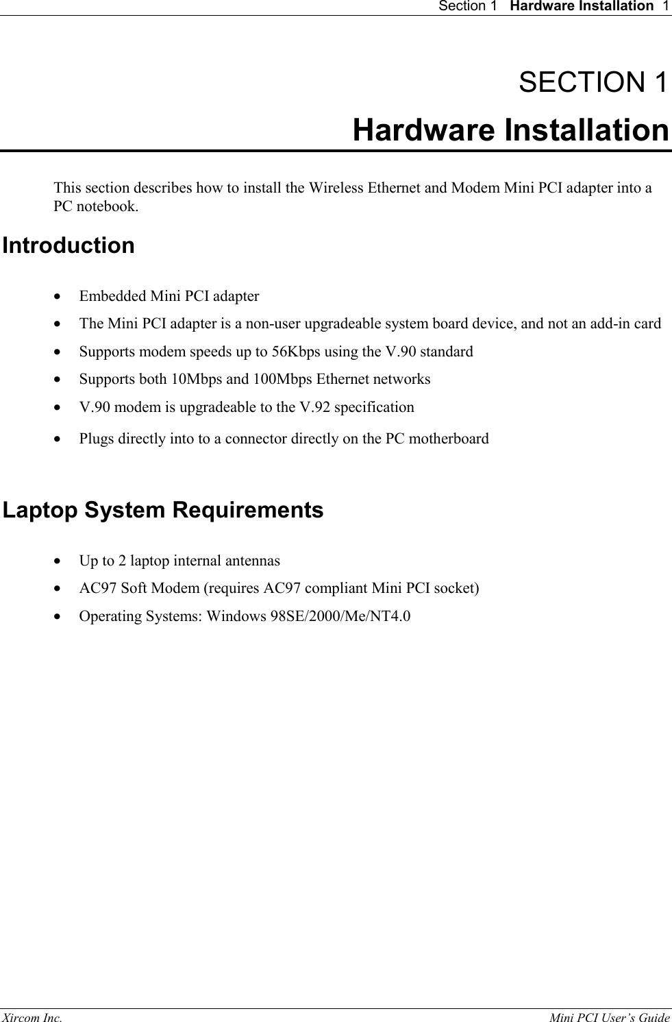 Section 1   Hardware Installation  1 Xircom Inc.                                                                                                           Mini PCI User&rsquo;s Guide SECTION 1 Hardware Installation  This section describes how to install the Wireless Ethernet and Modem Mini PCI adapter into a PC notebook. Introduction  &bull;  Embedded Mini PCI adapter  &bull;  The Mini PCI adapter is a non-user upgradeable system board device, and not an add-in card &bull;  Supports modem speeds up to 56Kbps using the V.90 standard &bull;  Supports both 10Mbps and 100Mbps Ethernet networks &bull;  V.90 modem is upgradeable to the V.92 specification &bull;  Plugs directly into to a connector directly on the PC motherboard  Laptop System Requirements  &bull;  Up to 2 laptop internal antennas &bull;  AC97 Soft Modem (requires AC97 compliant Mini PCI socket) &bull;  Operating Systems: Windows 98SE/2000/Me/NT4.0  