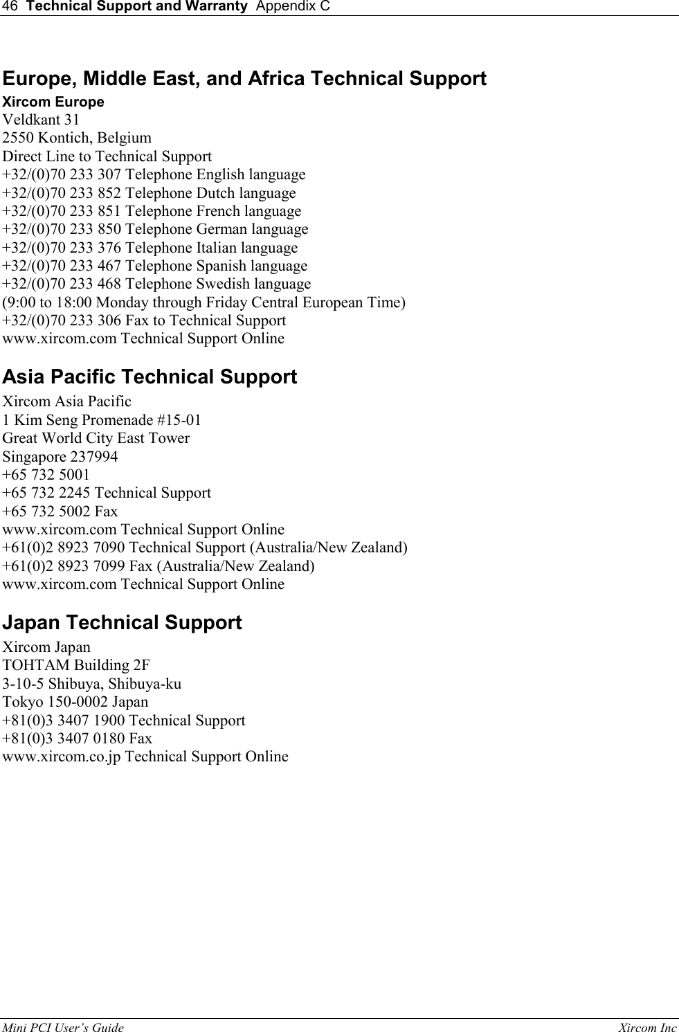 46  Technical Support and Warranty  Appendix C  Mini PCI User&rsquo;s Guide                                                                                                              Xircom Inc                                Europe, Middle East, and Africa Technical Support Xircom Europe Veldkant 31 2550 Kontich, Belgium Direct Line to Technical Support +32/(0)70 233 307 Telephone English language +32/(0)70 233 852 Telephone Dutch language +32/(0)70 233 851 Telephone French language +32/(0)70 233 850 Telephone German language +32/(0)70 233 376 Telephone Italian language +32/(0)70 233 467 Telephone Spanish language +32/(0)70 233 468 Telephone Swedish language (9:00 to 18:00 Monday through Friday Central European Time) +32/(0)70 233 306 Fax to Technical Support www.xircom.com Technical Support Online  Asia Pacific Technical Support Xircom Asia Pacific 1 Kim Seng Promenade #15-01 Great World City East Tower Singapore 237994 +65 732 5001 +65 732 2245 Technical Support +65 732 5002 Fax www.xircom.com Technical Support Online  +61(0)2 8923 7090 Technical Support (Australia/New Zealand) +61(0)2 8923 7099 Fax (Australia/New Zealand) www.xircom.com Technical Support Online  Japan Technical Support Xircom Japan TOHTAM Building 2F 3-10-5 Shibuya, Shibuya-ku Tokyo 150-0002 Japan +81(0)3 3407 1900 Technical Support +81(0)3 3407 0180 Fax www.xircom.co.jp Technical Support Online   