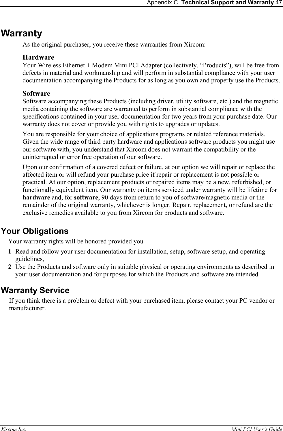  Appendix C  Technical Support and Warranty 47 Xircom Inc.                                                                                                           Mini PCI User&rsquo;s Guide Warranty As the original purchaser, you receive these warranties from Xircom: Hardware  Your Wireless Ethernet + Modem Mini PCI Adapter (collectively, &ldquo;Products&rdquo;), will be free from defects in material and workmanship and will perform in substantial compliance with your user documentation accompanying the Products for as long as you own and properly use the Products. Software Software accompanying these Products (including driver, utility software, etc.) and the magnetic media containing the software are warranted to perform in substantial compliance with the specifications contained in your user documentation for two years from your purchase date. Our warranty does not cover or provide you with rights to upgrades or updates. You are responsible for your choice of applications programs or related reference materials. Given the wide range of third party hardware and applications software products you might use our software with, you understand that Xircom does not warrant the compatibility or the uninterrupted or error free operation of our software.  Upon our confirmation of a covered defect or failure, at our option we will repair or replace the affected item or will refund your purchase price if repair or replacement is not possible or practical. At our option, replacement products or repaired items may be a new, refurbished, or functionally equivalent item. Our warranty on items serviced under warranty will be lifetime for hardware and, for software, 90 days from return to you of software/magnetic media or the remainder of the original warranty, whichever is longer. Repair, replacement, or refund are the exclusive remedies available to you from Xircom for products and software. Your Obligations Your warranty rights will be honored provided you 1  Read and follow your user documentation for installation, setup, software setup, and operating guidelines, 2  Use the Products and software only in suitable physical or operating environments as described in your user documentation and for purposes for which the Products and software are intended. Warranty Service If you think there is a problem or defect with your purchased item, please contact your PC vendor or manufacturer. 