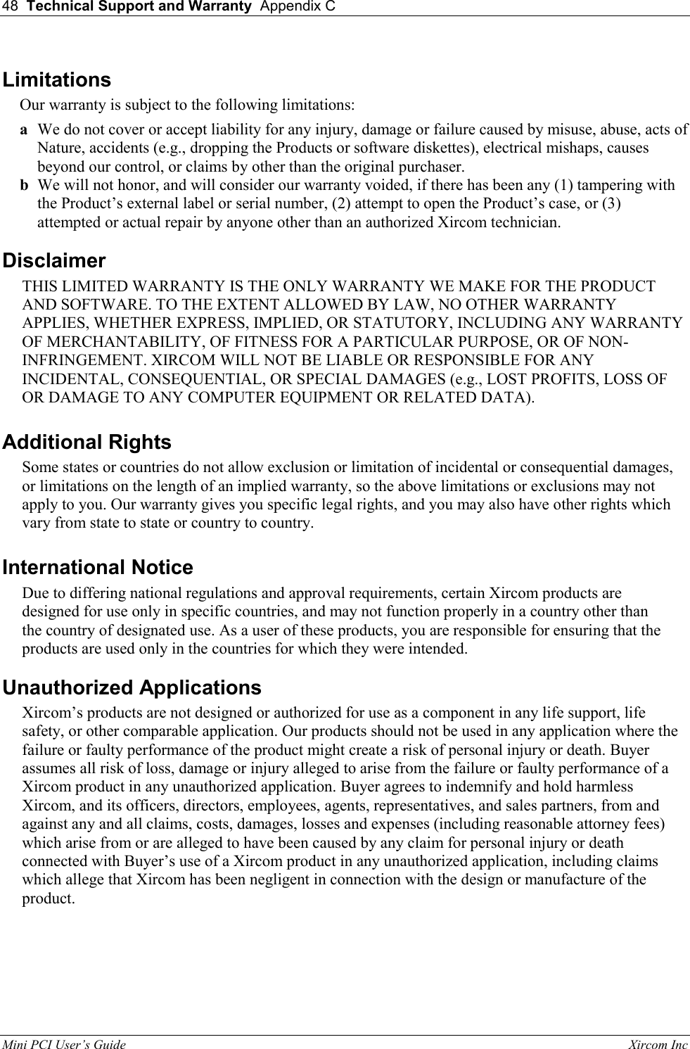 48  Technical Support and Warranty  Appendix C  Mini PCI User&rsquo;s Guide                                                                                                              Xircom Inc                                Limitations Our warranty is subject to the following limitations: a  We do not cover or accept liability for any injury, damage or failure caused by misuse, abuse, acts of Nature, accidents (e.g., dropping the Products or software diskettes), electrical mishaps, causes beyond our control, or claims by other than the original purchaser. b  We will not honor, and will consider our warranty voided, if there has been any (1) tampering with the Product&rsquo;s external label or serial number, (2) attempt to open the Product&rsquo;s case, or (3) attempted or actual repair by anyone other than an authorized Xircom technician. Disclaimer  THIS LIMITED WARRANTY IS THE ONLY WARRANTY WE MAKE FOR THE PRODUCT AND SOFTWARE. TO THE EXTENT ALLOWED BY LAW, NO OTHER WARRANTY APPLIES, WHETHER EXPRESS, IMPLIED, OR STATUTORY, INCLUDING ANY WARRANTY OF MERCHANTABILITY, OF FITNESS FOR A PARTICULAR PURPOSE, OR OF NON-INFRINGEMENT. XIRCOM WILL NOT BE LIABLE OR RESPONSIBLE FOR ANY INCIDENTAL, CONSEQUENTIAL, OR SPECIAL DAMAGES (e.g., LOST PROFITS, LOSS OF OR DAMAGE TO ANY COMPUTER EQUIPMENT OR RELATED DATA). Additional Rights Some states or countries do not allow exclusion or limitation of incidental or consequential damages, or limitations on the length of an implied warranty, so the above limitations or exclusions may not apply to you. Our warranty gives you specific legal rights, and you may also have other rights which vary from state to state or country to country. International Notice Due to differing national regulations and approval requirements, certain Xircom products are designed for use only in specific countries, and may not function properly in a country other than the country of designated use. As a user of these products, you are responsible for ensuring that the products are used only in the countries for which they were intended. Unauthorized Applications Xircom&rsquo;s products are not designed or authorized for use as a component in any life support, life safety, or other comparable application. Our products should not be used in any application where the failure or faulty performance of the product might create a risk of personal injury or death. Buyer assumes all risk of loss, damage or injury alleged to arise from the failure or faulty performance of a Xircom product in any unauthorized application. Buyer agrees to indemnify and hold harmless Xircom, and its officers, directors, employees, agents, representatives, and sales partners, from and against any and all claims, costs, damages, losses and expenses (including reasonable attorney fees) which arise from or are alleged to have been caused by any claim for personal injury or death connected with Buyer&rsquo;s use of a Xircom product in any unauthorized application, including claims which allege that Xircom has been negligent in connection with the design or manufacture of the product.  