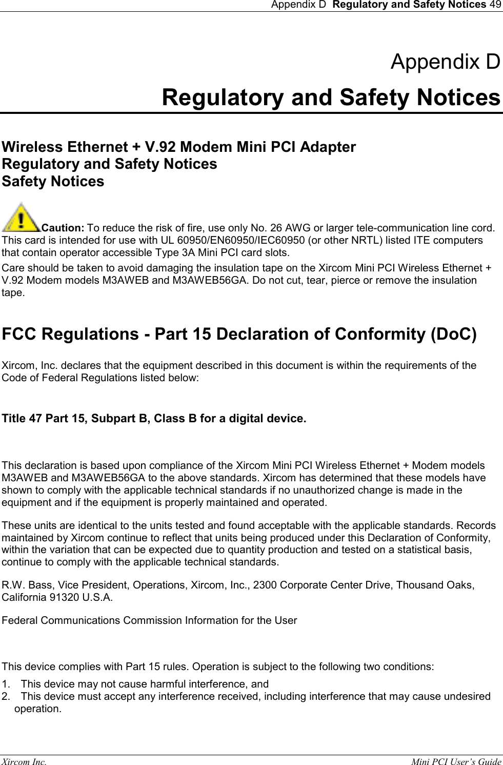  Appendix D  Regulatory and Safety Notices 49 Xircom Inc.                                                                                                           Mini PCI User&rsquo;s Guide Appendix D Regulatory and Safety Notices  Wireless Ethernet + V.92 Modem Mini PCI Adapter Regulatory and Safety Notices Safety Notices  Caution: To reduce the risk of fire, use only No. 26 AWG or larger tele-communication line cord. This card is intended for use with UL 60950/EN60950/IEC60950 (or other NRTL) listed ITE computers that contain operator accessible Type 3A Mini PCI card slots. Care should be taken to avoid damaging the insulation tape on the Xircom Mini PCI Wireless Ethernet + V.92 Modem models M3AWEB and M3AWEB56GA. Do not cut, tear, pierce or remove the insulation tape.  FCC Regulations - Part 15 Declaration of Conformity (DoC)  Xircom, Inc. declares that the equipment described in this document is within the requirements of the Code of Federal Regulations listed below:   Title 47 Part 15, Subpart B, Class B for a digital device.   This declaration is based upon compliance of the Xircom Mini PCI Wireless Ethernet + Modem models M3AWEB and M3AWEB56GA to the above standards. Xircom has determined that these models have shown to comply with the applicable technical standards if no unauthorized change is made in the equipment and if the equipment is properly maintained and operated.  These units are identical to the units tested and found acceptable with the applicable standards. Records maintained by Xircom continue to reflect that units being produced under this Declaration of Conformity, within the variation that can be expected due to quantity production and tested on a statistical basis, continue to comply with the applicable technical standards.  R.W. Bass, Vice President, Operations, Xircom, Inc., 2300 Corporate Center Drive, Thousand Oaks, California 91320 U.S.A.  Federal Communications Commission Information for the User  This device complies with Part 15 rules. Operation is subject to the following two conditions: 1.  This device may not cause harmful interference, and 2.  This device must accept any interference received, including interference that may cause undesired operation. 