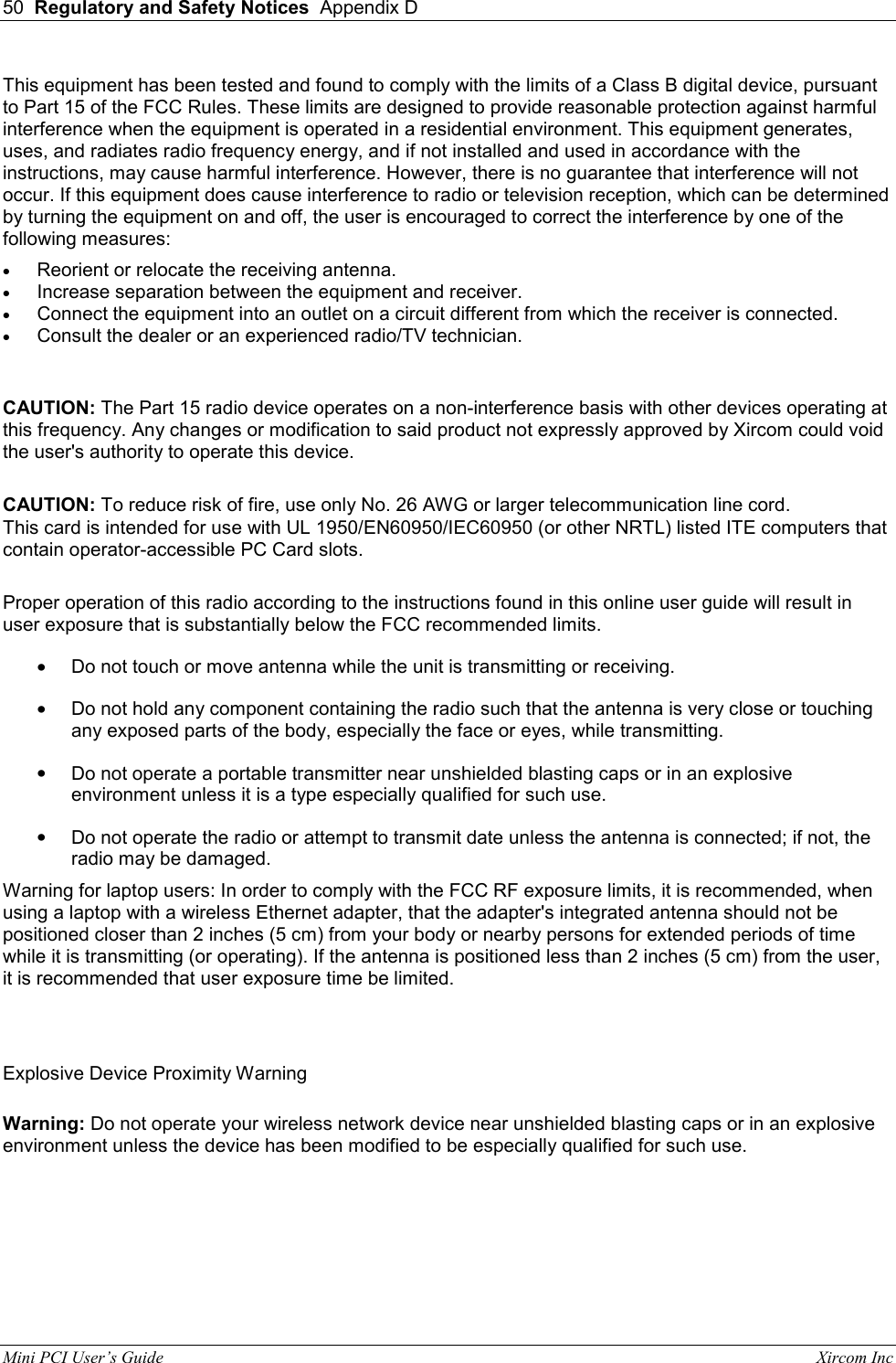 50  Regulatory and Safety Notices  Appendix D  Mini PCI User&rsquo;s Guide                                                                                                              Xircom Inc                                This equipment has been tested and found to comply with the limits of a Class B digital device, pursuant to Part 15 of the FCC Rules. These limits are designed to provide reasonable protection against harmful interference when the equipment is operated in a residential environment. This equipment generates, uses, and radiates radio frequency energy, and if not installed and used in accordance with the instructions, may cause harmful interference. However, there is no guarantee that interference will not occur. If this equipment does cause interference to radio or television reception, which can be determined by turning the equipment on and off, the user is encouraged to correct the interference by one of the following measures: &bull;  Reorient or relocate the receiving antenna.  &bull;  Increase separation between the equipment and receiver.  &bull;  Connect the equipment into an outlet on a circuit different from which the receiver is connected.  &bull;  Consult the dealer or an experienced radio/TV technician.  CAUTION: The Part 15 radio device operates on a non-interference basis with other devices operating at this frequency. Any changes or modification to said product not expressly approved by Xircom could void the user's authority to operate this device.        CAUTION: To reduce risk of fire, use only No. 26 AWG or larger telecommunication line cord.  This card is intended for use with UL 1950/EN60950/IEC60950 (or other NRTL) listed ITE computers that contain operator-accessible PC Card slots.  Proper operation of this radio according to the instructions found in this online user guide will result in user exposure that is substantially below the FCC recommended limits. &bull;  Do not touch or move antenna while the unit is transmitting or receiving.  &bull;  Do not hold any component containing the radio such that the antenna is very close or touching any exposed parts of the body, especially the face or eyes, while transmitting.  &bull;  Do not operate a portable transmitter near unshielded blasting caps or in an explosive environment unless it is a type especially qualified for such use.  &bull;  Do not operate the radio or attempt to transmit date unless the antenna is connected; if not, the radio may be damaged.  Warning for laptop users: In order to comply with the FCC RF exposure limits, it is recommended, when using a laptop with a wireless Ethernet adapter, that the adapter's integrated antenna should not be positioned closer than 2 inches (5 cm) from your body or nearby persons for extended periods of time while it is transmitting (or operating). If the antenna is positioned less than 2 inches (5 cm) from the user, it is recommended that user exposure time be limited.  Explosive Device Proximity Warning Warning: Do not operate your wireless network device near unshielded blasting caps or in an explosive environment unless the device has been modified to be especially qualified for such use.  