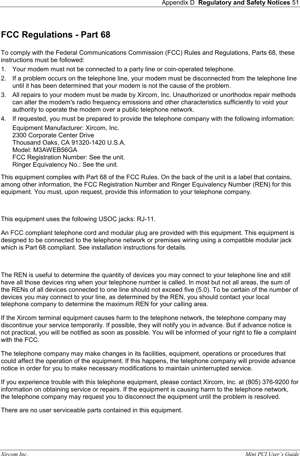  Appendix D  Regulatory and Safety Notices 51 Xircom Inc.                                                                                                           Mini PCI User&rsquo;s Guide FCC Regulations - Part 68  To comply with the Federal Communications Commission (FCC) Rules and Regulations, Parts 68, these instructions must be followed:  1.  Your modem must not be connected to a party line or coin-operated telephone. 2.  If a problem occurs on the telephone line, your modem must be disconnected from the telephone line until it has been determined that your modem is not the cause of the problem. 3.  All repairs to your modem must be made by Xircom, Inc. Unauthorized or unorthodox repair methods can alter the modem's radio frequency emissions and other characteristics sufficiently to void your authority to operate the modem over a public telephone network. 4.  If requested, you must be prepared to provide the telephone company with the following information: Equipment Manufacturer: Xircom, Inc. 2300 Corporate Center Drive Thousand Oaks, CA 91320-1420 U.S.A. Model: M3AWEB56GA  FCC Registration Number: See the unit. Ringer Equivalency No.: See the unit.  This equipment complies with Part 68 of the FCC Rules. On the back of the unit is a label that contains, among other information, the FCC Registration Number and Ringer Equivalency Number (REN) for this equipment. You must, upon request, provide this information to your telephone company.   This equipment uses the following USOC jacks: RJ-11. An FCC compliant telephone cord and modular plug are provided with this equipment. This equipment is designed to be connected to the telephone network or premises wiring using a compatible modular jack which is Part 68 compliant. See installation instructions for details.   The REN is useful to determine the quantity of devices you may connect to your telephone line and still have all those devices ring when your telephone number is called. In most but not all areas, the sum of the RENs of all devices connected to one line should not exceed five (5.0). To be certain of the number of devices you may connect to your line, as determined by the REN, you should contact your local telephone company to determine the maximum REN for your calling area.  If the Xircom terminal equipment causes harm to the telephone network, the telephone company may discontinue your service temporarily. If possible, they will notify you in advance. But if advance notice is not practical, you will be notified as soon as possible. You will be informed of your right to file a complaint with the FCC.  The telephone company may make changes in its facilities, equipment, operations or procedures that could affect the operation of the equipment. If this happens, the telephone company will provide advance notice in order for you to make necessary modifications to maintain uninterrupted service.  If you experience trouble with this telephone equipment, please contact Xircom, Inc. at (805) 376-9200 for information on obtaining service or repairs. If the equipment is causing harm to the telephone network, the telephone company may request you to disconnect the equipment until the problem is resolved.  There are no user serviceable parts contained in this equipment.   