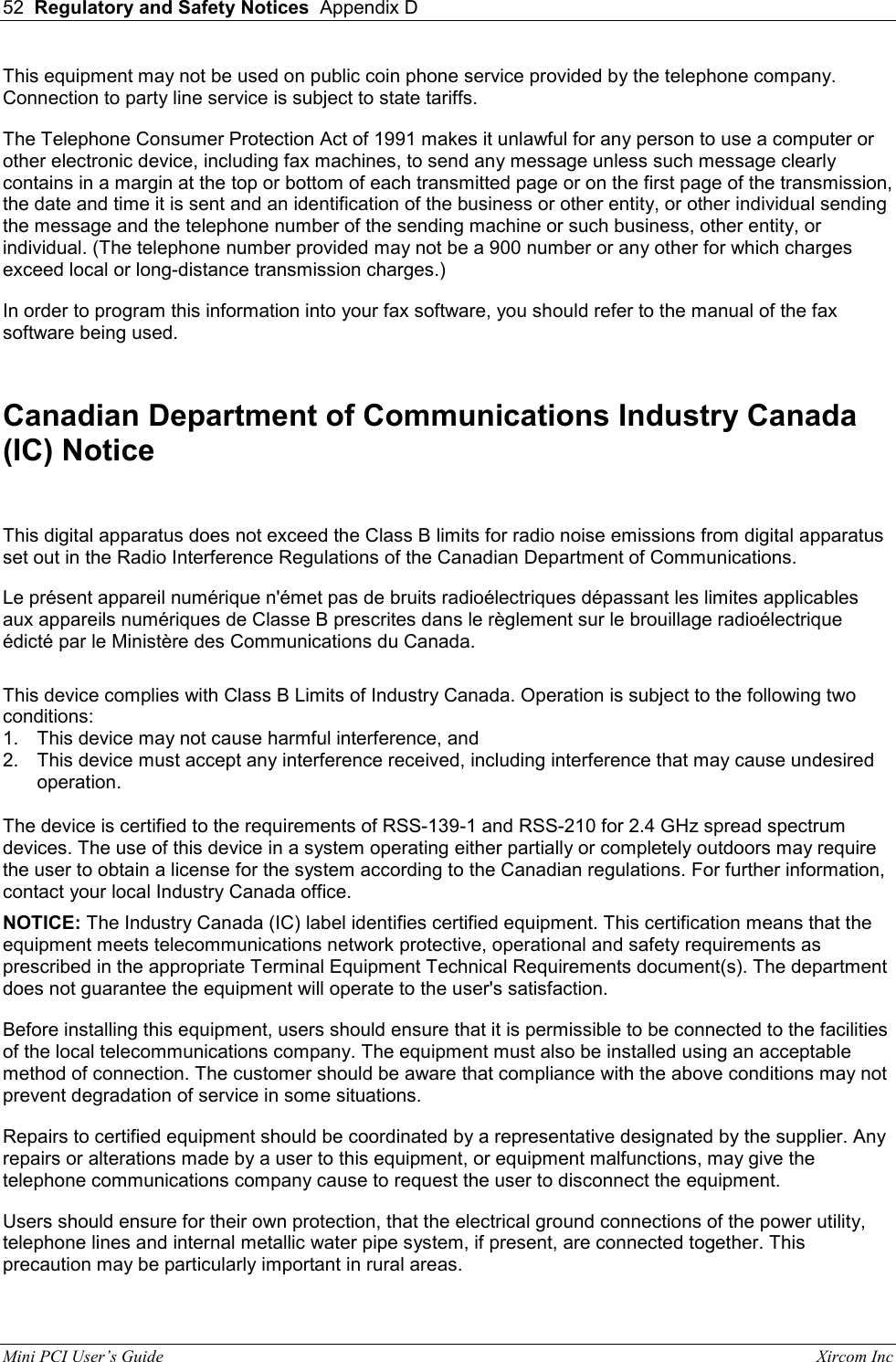 52  Regulatory and Safety Notices  Appendix D  Mini PCI User&rsquo;s Guide                                                                                                              Xircom Inc                                This equipment may not be used on public coin phone service provided by the telephone company. Connection to party line service is subject to state tariffs.  The Telephone Consumer Protection Act of 1991 makes it unlawful for any person to use a computer or other electronic device, including fax machines, to send any message unless such message clearly contains in a margin at the top or bottom of each transmitted page or on the first page of the transmission, the date and time it is sent and an identification of the business or other entity, or other individual sending the message and the telephone number of the sending machine or such business, other entity, or individual. (The telephone number provided may not be a 900 number or any other for which charges exceed local or long-distance transmission charges.)  In order to program this information into your fax software, you should refer to the manual of the fax software being used.   Canadian Department of Communications Industry Canada (IC) Notice  This digital apparatus does not exceed the Class B limits for radio noise emissions from digital apparatus set out in the Radio Interference Regulations of the Canadian Department of Communications. Le pr&eacute;sent appareil num&eacute;rique n'&eacute;met pas de bruits radio&eacute;lectriques d&eacute;passant les limites applicables aux appareils num&eacute;riques de Classe B prescrites dans le r&egrave;glement sur le brouillage radio&eacute;lectrique &eacute;dict&eacute; par le Minist&egrave;re des Communications du Canada.   This device complies with Class B Limits of Industry Canada. Operation is subject to the following two conditions: 1.  This device may not cause harmful interference, and 2.  This device must accept any interference received, including interference that may cause undesired operation.  The device is certified to the requirements of RSS-139-1 and RSS-210 for 2.4 GHz spread spectrum devices. The use of this device in a system operating either partially or completely outdoors may require the user to obtain a license for the system according to the Canadian regulations. For further information, contact your local Industry Canada office.  NOTICE: The Industry Canada (IC) label identifies certified equipment. This certification means that the equipment meets telecommunications network protective, operational and safety requirements as prescribed in the appropriate Terminal Equipment Technical Requirements document(s). The department does not guarantee the equipment will operate to the user's satisfaction.  Before installing this equipment, users should ensure that it is permissible to be connected to the facilities of the local telecommunications company. The equipment must also be installed using an acceptable method of connection. The customer should be aware that compliance with the above conditions may not prevent degradation of service in some situations.  Repairs to certified equipment should be coordinated by a representative designated by the supplier. Any repairs or alterations made by a user to this equipment, or equipment malfunctions, may give the telephone communications company cause to request the user to disconnect the equipment.  Users should ensure for their own protection, that the electrical ground connections of the power utility, telephone lines and internal metallic water pipe system, if present, are connected together. This precaution may be particularly important in rural areas.  