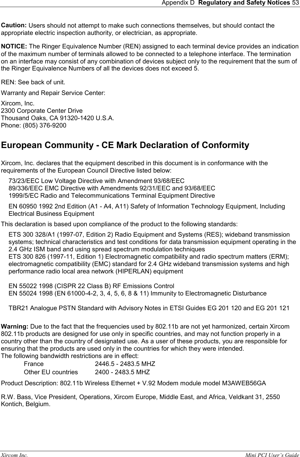  Appendix D  Regulatory and Safety Notices 53 Xircom Inc.                                                                                                           Mini PCI User&rsquo;s Guide Caution: Users should not attempt to make such connections themselves, but should contact the appropriate electric inspection authority, or electrician, as appropriate.  NOTICE: The Ringer Equivalence Number (REN) assigned to each terminal device provides an indication of the maximum number of terminals allowed to be connected to a telephone interface. The termination on an interface may consist of any combination of devices subject only to the requirement that the sum of the Ringer Equivalence Numbers of all the devices does not exceed 5.  REN: See back of unit.  Warranty and Repair Service Center:  Xircom, Inc. 2300 Corporate Center Drive Thousand Oaks, CA 91320-1420 U.S.A. Phone: (805) 376-9200  European Community - CE Mark Declaration of Conformity  Xircom, Inc. declares that the equipment described in this document is in conformance with the requirements of the European Council Directive listed below:  73/23/EEC Low Voltage Directive with Amendment 93/68/EEC 89/336/EEC EMC Directive with Amendments 92/31/EEC and 93/68/EEC 1999/5/EC Radio and Telecommunications Terminal Equipment Directive  EN 60950 1992 2nd Edition (A1 - A4, A11) Safety of Information Technology Equipment, Including Electrical Business Equipment This declaration is based upon compliance of the product to the following standards:  ETS 300 328/A1 (1997-07, Edition 2) Radio Equipment and Systems (RES); wideband transmission systems; technical characteristics and test conditions for data transmission equipment operating in the 2.4 GHz ISM band and using spread spectrum modulation techniques ETS 300 826 (1997-11, Edition 1) Electromagnetic compatibility and radio spectrum matters (ERM); electromagnetic compatibility (EMC) standard for 2.4 GHz wideband transmission systems and high performance radio local area network (HIPERLAN) equipment   EN 55022 1998 (CISPR 22 Class B) RF Emissions Control EN 55024 1998 (EN 61000-4-2, 3, 4, 5, 6, 8 &amp; 11) Immunity to Electromagnetic Disturbance TBR21 Analogue PSTN Standard with Advisory Notes in ETSI Guides EG 201 120 and EG 201 121 Warning: Due to the fact that the frequencies used by 802.11b are not yet harmonized, certain Xircom 802.11b products are designed for use only in specific countries, and may not function properly in a country other than the country of designated use. As a user of these products, you are responsible for ensuring that the products are used only in the countries for which they were intended. The following bandwidth restrictions are in effect: France     2446.5 - 2483.5 MHZ Other EU countries     2400 - 2483.5 MHZ Product Description: 802.11b Wireless Ethernet + V.92 Modem module model M3AWEB56GA   R.W. Bass, Vice President, Operations, Xircom Europe, Middle East, and Africa, Veldkant 31, 2550 Kontich, Belgium.  