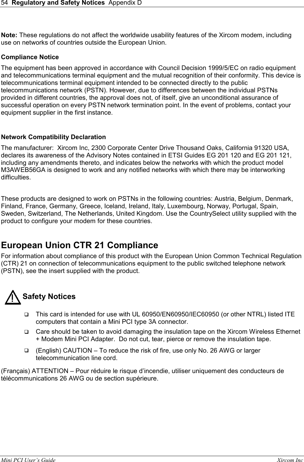 54  Regulatory and Safety Notices  Appendix D  Mini PCI User&rsquo;s Guide                                                                                                              Xircom Inc                                ! Note: These regulations do not affect the worldwide usability features of the Xircom modem, including use on networks of countries outside the European Union.  Compliance Notice The equipment has been approved in accordance with Council Decision 1999/5/EC on radio equipment and telecommunications terminal equipment and the mutual recognition of their conformity. This device is telecommunications terminal equipment intended to be connected directly to the public telecommunications network (PSTN). However, due to differences between the individual PSTNs provided in different countries, the approval does not, of itself, give an unconditional assurance of successful operation on every PSTN network termination point. In the event of problems, contact your equipment supplier in the first instance.  Network Compatibility Declaration The manufacturer:  Xircom Inc, 2300 Corporate Center Drive Thousand Oaks, California 91320 USA, declares its awareness of the Advisory Notes contained in ETSI Guides EG 201 120 and EG 201 121, including any amendments thereto, and indicates below the networks with which the product model M3AWEB56GA is designed to work and any notified networks with which there may be interworking difficulties.  These products are designed to work on PSTNs in the following countries: Austria, Belgium, Denmark, Finland, France, Germany, Greece, Iceland, Ireland, Italy, Luxembourg, Norway, Portugal, Spain, Sweden, Switzerland, The Netherlands, United Kingdom. Use the CountrySelect utility supplied with the product to configure your modem for these countries.  European Union CTR 21 Compliance For information about compliance of this product with the European Union Common Technical Regulation (CTR) 21 on connection of telecommunications equipment to the public switched telephone network (PSTN), see the insert supplied with the product.            Safety Notices   This card is intended for use with UL 60950/EN60950/IEC60950 (or other NTRL) listed ITE computers that contain a Mini PCI type 3A connector.  Care should be taken to avoid damaging the insulation tape on the Xircom Wireless Ethernet + Modem Mini PCI Adapter.  Do not cut, tear, pierce or remove the insulation tape.  (English) CAUTION &ndash; To reduce the risk of fire, use only No. 26 AWG or larger telecommunication line cord. (Fran&ccedil;ais) ATTENTION &ndash; Pour r&eacute;duire le risque d&rsquo;incendie, utiliser uniquement des conducteurs de t&eacute;l&eacute;communications 26 AWG ou de section sup&eacute;rieure.  