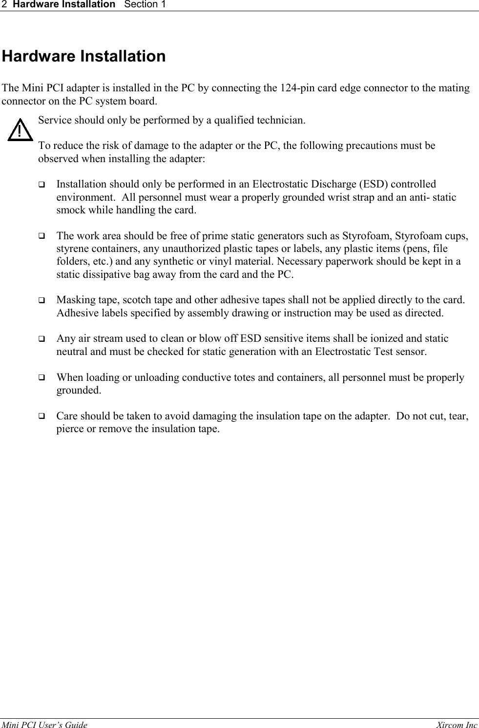 2  Hardware Installation   Section 1    Mini PCI User&rsquo;s Guide                                                                                                              Xircom Inc                                !Hardware Installation  The Mini PCI adapter is installed in the PC by connecting the 124-pin card edge connector to the mating connector on the PC system board. Service should only be performed by a qualified technician.  To reduce the risk of damage to the adapter or the PC, the following precautions must be observed when installing the adapter:   Installation should only be performed in an Electrostatic Discharge (ESD) controlled environment.  All personnel must wear a properly grounded wrist strap and an anti- static smock while handling the card.   The work area should be free of prime static generators such as Styrofoam, Styrofoam cups, styrene containers, any unauthorized plastic tapes or labels, any plastic items (pens, file folders, etc.) and any synthetic or vinyl material. Necessary paperwork should be kept in a static dissipative bag away from the card and the PC.   Masking tape, scotch tape and other adhesive tapes shall not be applied directly to the card.  Adhesive labels specified by assembly drawing or instruction may be used as directed.   Any air stream used to clean or blow off ESD sensitive items shall be ionized and static neutral and must be checked for static generation with an Electrostatic Test sensor.   When loading or unloading conductive totes and containers, all personnel must be properly grounded.   Care should be taken to avoid damaging the insulation tape on the adapter.  Do not cut, tear, pierce or remove the insulation tape.   