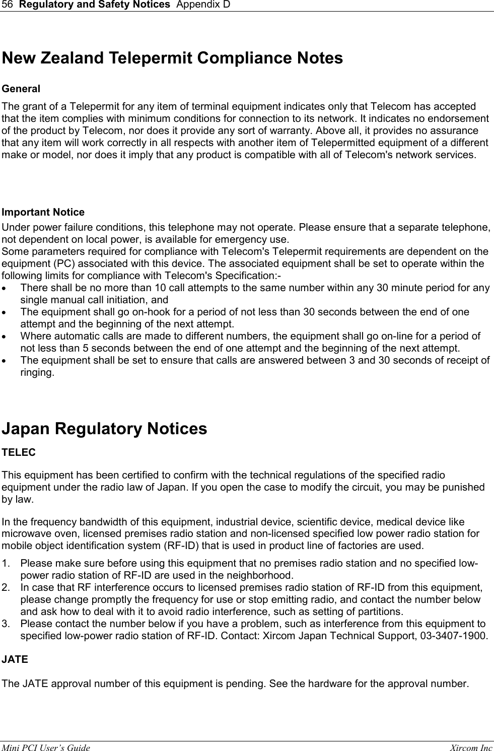 56  Regulatory and Safety Notices  Appendix D  Mini PCI User&rsquo;s Guide                                                                                                              Xircom Inc                                New Zealand Telepermit Compliance Notes  General  The grant of a Telepermit for any item of terminal equipment indicates only that Telecom has accepted that the item complies with minimum conditions for connection to its network. It indicates no endorsement of the product by Telecom, nor does it provide any sort of warranty. Above all, it provides no assurance that any item will work correctly in all respects with another item of Telepermitted equipment of a different make or model, nor does it imply that any product is compatible with all of Telecom's network services.  Important Notice  Under power failure conditions, this telephone may not operate. Please ensure that a separate telephone, not dependent on local power, is available for emergency use.  Some parameters required for compliance with Telecom's Telepermit requirements are dependent on the equipment (PC) associated with this device. The associated equipment shall be set to operate within the following limits for compliance with Telecom's Specification:-  &bull;  There shall be no more than 10 call attempts to the same number within any 30 minute period for any single manual call initiation, and &bull;  The equipment shall go on-hook for a period of not less than 30 seconds between the end of one attempt and the beginning of the next attempt. &bull;  Where automatic calls are made to different numbers, the equipment shall go on-line for a period of not less than 5 seconds between the end of one attempt and the beginning of the next attempt. &bull;  The equipment shall be set to ensure that calls are answered between 3 and 30 seconds of receipt of ringing.  Japan Regulatory Notices TELEC This equipment has been certified to confirm with the technical regulations of the specified radio equipment under the radio law of Japan. If you open the case to modify the circuit, you may be punished by law. In the frequency bandwidth of this equipment, industrial device, scientific device, medical device like microwave oven, licensed premises radio station and non-licensed specified low power radio station for mobile object identification system (RF-ID) that is used in product line of factories are used. 1.  Please make sure before using this equipment that no premises radio station and no specified low-power radio station of RF-ID are used in the neighborhood. 2.  In case that RF interference occurs to licensed premises radio station of RF-ID from this equipment, please change promptly the frequency for use or stop emitting radio, and contact the number below and ask how to deal with it to avoid radio interference, such as setting of partitions. 3.  Please contact the number below if you have a problem, such as interference from this equipment to specified low-power radio station of RF-ID. Contact: Xircom Japan Technical Support, 03-3407-1900.  JATE  The JATE approval number of this equipment is pending. See the hardware for the approval number. 