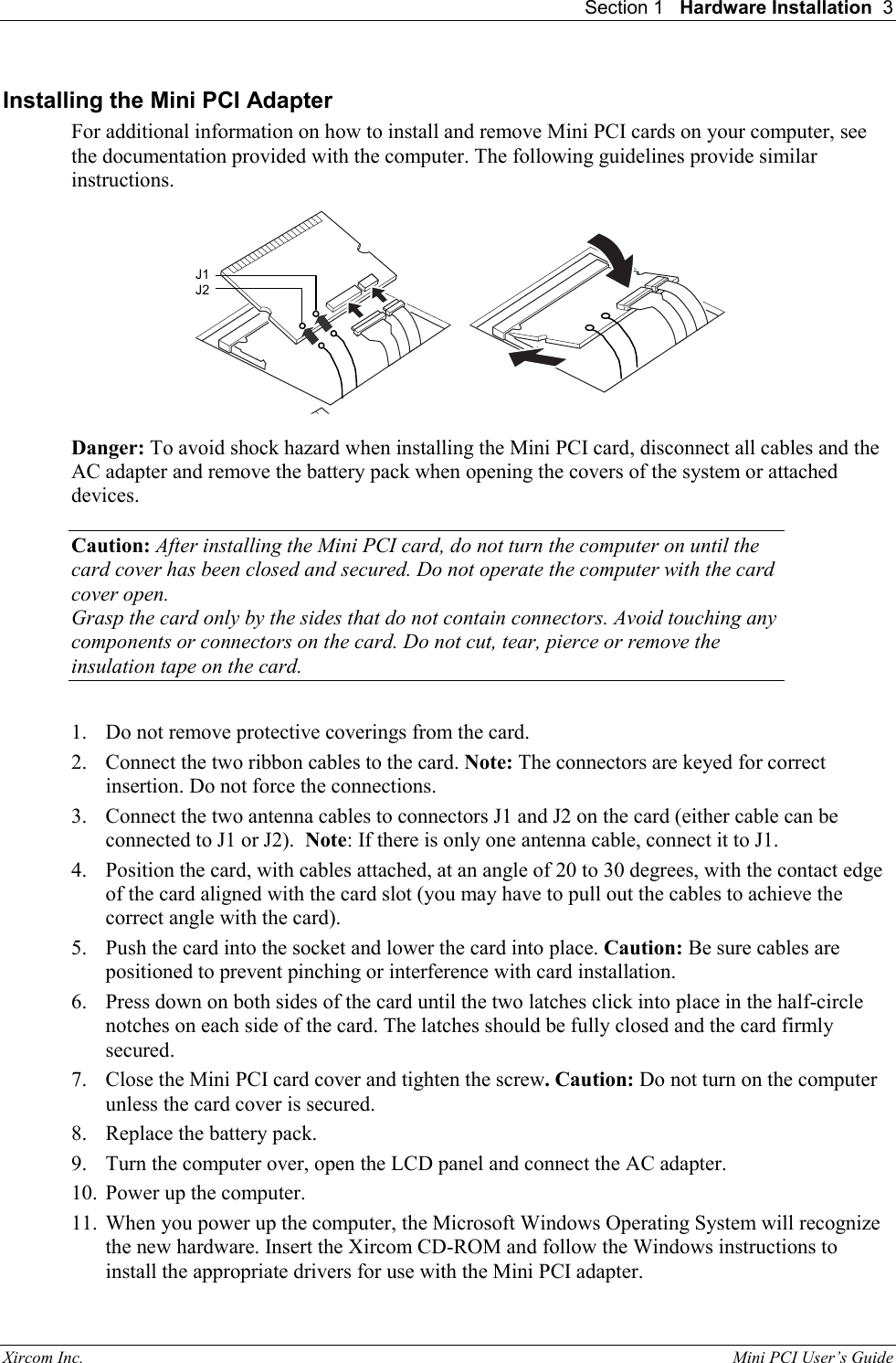 Section 1   Hardware Installation  3 Xircom Inc.                                                                                                           Mini PCI User&rsquo;s Guide Installing the Mini PCI Adapter For additional information on how to install and remove Mini PCI cards on your computer, see the documentation provided with the computer. The following guidelines provide similar instructions.  Danger: To avoid shock hazard when installing the Mini PCI card, disconnect all cables and the AC adapter and remove the battery pack when opening the covers of the system or attached devices.  Caution: After installing the Mini PCI card, do not turn the computer on until the card cover has been closed and secured. Do not operate the computer with the card cover open.  Grasp the card only by the sides that do not contain connectors. Avoid touching any components or connectors on the card. Do not cut, tear, pierce or remove the insulation tape on the card.   1.  Do not remove protective coverings from the card. 2.  Connect the two ribbon cables to the card. Note: The connectors are keyed for correct insertion. Do not force the connections. 3.  Connect the two antenna cables to connectors J1 and J2 on the card (either cable can be connected to J1 or J2).  Note: If there is only one antenna cable, connect it to J1. 4.  Position the card, with cables attached, at an angle of 20 to 30 degrees, with the contact edge of the card aligned with the card slot (you may have to pull out the cables to achieve the correct angle with the card).  5.  Push the card into the socket and lower the card into place. Caution: Be sure cables are positioned to prevent pinching or interference with card installation. 6.  Press down on both sides of the card until the two latches click into place in the half-circle notches on each side of the card. The latches should be fully closed and the card firmly secured. 7.  Close the Mini PCI card cover and tighten the screw. Caution: Do not turn on the computer unless the card cover is secured. 8.  Replace the battery pack. 9.  Turn the computer over, open the LCD panel and connect the AC adapter. 10.  Power up the computer.  11.  When you power up the computer, the Microsoft Windows Operating System will recognize the new hardware. Insert the Xircom CD-ROM and follow the Windows instructions to install the appropriate drivers for use with the Mini PCI adapter. J1 J2 