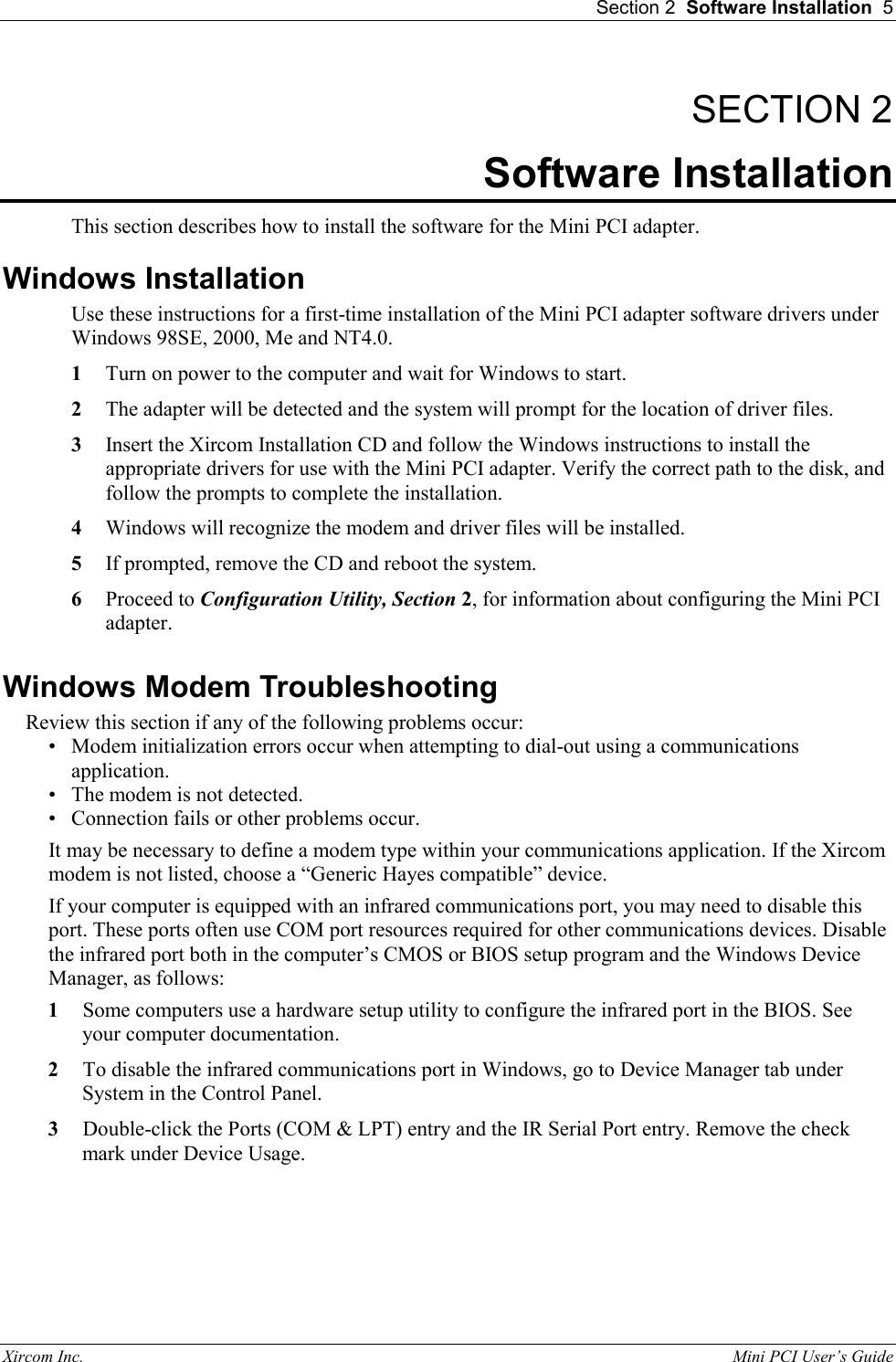  Section 2  Software Installation  5 Xircom Inc.                                                                                                           Mini PCI User&rsquo;s Guide SECTION 2 Software Installation This section describes how to install the software for the Mini PCI adapter. Windows Installation Use these instructions for a first-time installation of the Mini PCI adapter software drivers under Windows 98SE, 2000, Me and NT4.0. 1  Turn on power to the computer and wait for Windows to start. 2  The adapter will be detected and the system will prompt for the location of driver files. 3  Insert the Xircom Installation CD and follow the Windows instructions to install the appropriate drivers for use with the Mini PCI adapter. Verify the correct path to the disk, and follow the prompts to complete the installation. 4  Windows will recognize the modem and driver files will be installed. 5  If prompted, remove the CD and reboot the system. 6  Proceed to Configuration Utility, Section 2, for information about configuring the Mini PCI adapter. Windows Modem Troubleshooting Review this section if any of the following problems occur: &bull;  Modem initialization errors occur when attempting to dial-out using a communications application. &bull;  The modem is not detected. &bull;  Connection fails or other problems occur.  It may be necessary to define a modem type within your communications application. If the Xircom modem is not listed, choose a &ldquo;Generic Hayes compatible&rdquo; device. If your computer is equipped with an infrared communications port, you may need to disable this port. These ports often use COM port resources required for other communications devices. Disable the infrared port both in the computer&rsquo;s CMOS or BIOS setup program and the Windows Device Manager, as follows: 1  Some computers use a hardware setup utility to configure the infrared port in the BIOS. See your computer documentation.  2  To disable the infrared communications port in Windows, go to Device Manager tab under System in the Control Panel. 3  Double-click the Ports (COM &amp; LPT) entry and the IR Serial Port entry. Remove the check mark under Device Usage. 