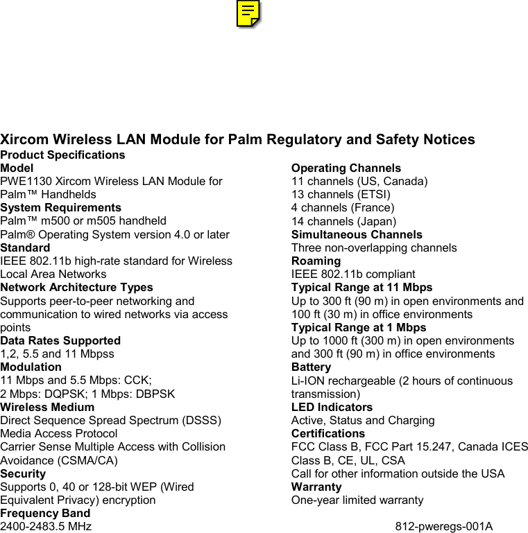 Xircom Wireless LAN Module for Palm Regulatory and Safety Notices Product Specifications Model PWE1130 Xircom Wireless LAN Module for Palm&trade; Handhelds System Requirements Palm&trade; m500 or m505 handheld Palm&reg; Operating System version 4.0 or later Standard IEEE 802.11b high-rate standard for Wireless Local Area Networks Network Architecture Types Supports peer-to-peer networking and communication to wired networks via access points Data Rates Supported 1,2, 5.5 and 11 Mbpss Modulation 11 Mbps and 5.5 Mbps: CCK; 2 Mbps: DQPSK; 1 Mbps: DBPSK Wireless Medium Direct Sequence Spread Spectrum (DSSS) Media Access Protocol Carrier Sense Multiple Access with Collision Avoidance (CSMA/CA) Security Supports 0, 40 or 128-bit WEP (Wired Equivalent Privacy) encryption Frequency Band 2400-2483.5 MHz Operating Channels 11 channels (US, Canada) 13 channels (ETSI) 4 channels (France) 14 channels (Japan) Simultaneous Channels Three non-overlapping channels Roaming IEEE 802.11b compliant Typical Range at 11 Mbps Up to 300 ft (90 m) in open environments and 100 ft (30 m) in office environments Typical Range at 1 Mbps Up to 1000 ft (300 m) in open environments and 300 ft (90 m) in office environments Battery Li-ION rechargeable (2 hours of continuous transmission) LED Indicators Active, Status and Charging Certifications FCC Class B, FCC Part 15.247, Canada ICES Class B, CE, UL, CSA Call for other information outside the USA Warranty One-year limited warranty  812-pweregs-001A 